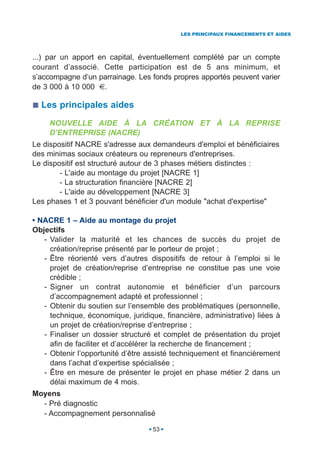 LES PRINCIPAUX FINANCEMENTS ET AIDES




...) par un apport en capital, éventuellement complété par un compte
courant d’associé. Cette participation est de 5 ans minimum, et
s’accompagne d’un parrainage. Les fonds propres apportés peuvent varier
de 3 000 à 10 000 €.

  Les principales aides
     NOUVELLE AIDE À LA CRÉATION ET À LA REPRISE
     D’ENTREPRISE (NACRE)
Le dispositif NACRE s'adresse aux demandeurs d'emploi et bénéficiaires
des minimas sociaux créateurs ou repreneurs d'entreprises.
Le dispositif est structuré autour de 3 phases métiers distinctes :
        - L'aide au montage du projet [NACRE 1]
        - La structuration financière [NACRE 2]
        - L'aide au développement [NACRE 3]
Les phases 1 et 3 pouvant bénéficier d'un module "achat d'expertise"

• NACRE 1 – Aide au montage du projet
Objectifs
   - Valider la maturité et les chances de succès du projet de
     création/reprise présenté par le porteur de projet ;
   - Être réorienté vers d’autres dispositifs de retour à l’emploi si le
     projet de création/reprise d’entreprise ne constitue pas une voie
     crédible ;
   - Signer un contrat autonomie et bénéficier d’un parcours
     d’accompagnement adapté et professionnel ;
   - Obtenir du soutien sur l’ensemble des problématiques (personnelle,
     technique, économique, juridique, financière, administrative) liées à
     un projet de création/reprise d’entreprise ;
   - Finaliser un dossier structuré et complet de présentation du projet
     afin de faciliter et d’accélérer la recherche de financement ;
   - Obtenir l’opportunité d’être assisté techniquement et financièrement
     dans l’achat d’expertise spécialisée ;
   - Être en mesure de présenter le projet en phase métier 2 dans un
     délai maximum de 4 mois.
Moyens
  - Pré diagnostic
  - Accompagnement personnalisé

                                   53
 