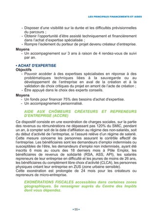 LES PRINCIPAUX FINANCEMENTS ET AIDES




  - Disposer d’une visibilité sur la durée et les difficultés prévisionnelles
    du parcours ;
  - Obtenir l’opportunité d’être assisté techniquement et financièrement
    dans l’achat d’expertise spécialisée ;
  - Rompre l’isolement du porteur de projet devenu créateur d’entreprise.
Moyens
  - Un accompagnement sur 3 ans à raison de 4 rendez-vous de suivi
    par an.

• ACHAT D'EXPERTISE
Objectifs
   - Pouvoir accéder à des expertises spécialisées en réponse à des
     problématiques techniques liées à la sauvegarde ou au
     développement de l’entreprise en aval de la création et à la
     validation de choix critiques du projet en amont de l’acte de création ;
   - Être appuyé dans le choix des experts conseils.
Moyens
   - Un fonds pour financer 75% des besoins d'achat d'expertise.
   - Un accompagnement personnalisé.

     AIDE AUX CHÔMEURS CRÉATEURS ET REPRENEURS
     D’ENTREPRISE (ACCRE)
Ce dispositif consiste en une exonération de charges sociales, sur la partie
des revenus ou rémunérations ne dépassant pas 120% du SMIC, pendant
un an, à compter soit de la date d’affiliation au régime des non-salariés, soit
du début d’activité de l’entreprise, si l’assuré relève d’un régime de salarié.
Cette mesure concerne les personnes assurant le contrôle effectif de
l’entreprise. Les bénéficiaires sont les demandeurs d’emploi indemnisés ou
susceptibles de l’être, les demandeurs d’emploi non indemnisés, ayant été
inscrits 6 mois au cours des 18 derniers mois à Pôle Emploi, les
bénéficiaires de revenus de solidarité (RSA, ASS, API), les salariés
repreneurs de leur entreprise en difficulté et les jeunes de moins de 26 ans,
les bénéficiaires du complément libre choix d’activité (CLCA), les personnes
physiques créant leur entreprise en ZUS (zone urbaine sensible).
Cette exonération est prolongée de 24 mois pour les créateurs ou
repreneurs de micro-entreprise.
     EXONÉRATIONS FISCALES accessibles dans certaines zones
     géographiques. Se renseigner auprès du Centre des Impôts
     dont vous dépendez.




                                      55
 