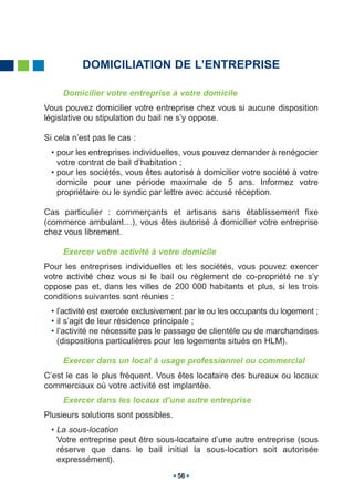 DOMICILIATION DE L’ENTREPRISE

     Domicilier votre entreprise à votre domicile
Vous pouvez domicilier votre entreprise chez vous si aucune disposition
législative ou stipulation du bail ne s’y oppose.

Si cela n’est pas le cas :
  • pour les entreprises individuelles, vous pouvez demander à renégocier
    votre contrat de bail d’habitation ;
  • pour les sociétés, vous êtes autorisé à domicilier votre société à votre
    domicile pour une période maximale de 5 ans. Informez votre
    propriétaire ou le syndic par lettre avec accusé réception.

Cas particulier : commerçants et artisans sans établissement fixe
(commerce ambulant…), vous êtes autorisé à domicilier votre entreprise
chez vous librement.

     Exercer votre activité à votre domicile
Pour les entreprises individuelles et les sociétés, vous pouvez exercer
votre activité chez vous si le bail ou règlement de co-propriété ne s’y
oppose pas et, dans les villes de 200 000 habitants et plus, si les trois
conditions suivantes sont réunies :
  • l’activité est exercée exclusivement par le ou les occupants du logement ;
  • il s’agit de leur résidence principale ;
  • l’activité ne nécessite pas le passage de clientèle ou de marchandises
    (dispositions particulières pour les logements situés en HLM).

     Exercer dans un local à usage professionnel ou commercial
C’est le cas le plus fréquent. Vous êtes locataire des bureaux ou locaux
commerciaux où votre activité est implantée.
     Exercer dans les locaux d’une autre entreprise
Plusieurs solutions sont possibles.
  • La sous-location
    Votre entreprise peut être sous-locataire d’une autre entreprise (sous
    réserve que dans le bail initial la sous-location soit autorisée
    expressément).
                                      56
 