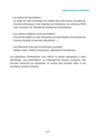 DOMICILIATION DE L’ENTREPRISE




 • Le contrat de domiciliation
   Le siège de votre entreprise est installé dans des locaux occupés par
   d’autres entreprises. Il est important de mentionner ce contrat au RCS
   avec indication de l’identité de l’entreprise domiciliataire.

 • Les centres d’affaires et de domiciliation
   Ces centres offrent à votre entreprise une domiciliation et la location de
   bureaux équipés et services (secrétariat…).

 • Les bâtiments d’accueil d’entreprises nouvelles
   Ateliers relais, hôtels d’entreprises, pépinières d’entreprises…

Les pépinières d’entreprises vous offrent, le temps nécessaire à votre
démarrage, une domiciliation, un hébergement (locaux, bureaux), des
services communs de secrétariat, et surtout des conseils utiles à vos
premières années d’activité.




                                    57
 
