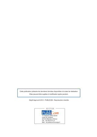 Cette publication présente les dernières données disponibles à la date de réalisation.
              Elles peuvent être sujettes à modification après parution.


             Dépôt légal avril 2012 - PUBLICOM - Reproduction interdite




                                      EDITION

                                PubliCom
                                15 impasse petite savoie
                                route de Léognan
                                33140 Villenave dʼOrnon
                                Tél. : 05 56 87 81 21
                                Mail : nb.publicom@orange.fr
 