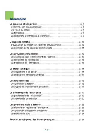 Sommaire
Le créateur et son projet . . . . . . . . . . . . . . . . . . . . . . . . . . . . . . . . . . . . . . . . . . . . . . . . p. 6
 L’homme, son bilan personnel . . . . . . . . . . . . . . . . . . . . . . . . . . . . . . . . . . . . . . . . . . . p. 6
 De l’idée au projet . . . . . . . . . . . . . . . . . . . . . . . . . . . . . . . . . . . . . . . . . . . . . . . . . . . . . . . . p. 7
 La formation . . . . . . . . . . . . . . . . . . . . . . . . . . . . . . . . . . . . . . . . . . . . . . . . . . . . . . . . . . . . . . . p. 8
 La recherche d’entreprise à reprendre . . . . . . . . . . . . . . . . . . . . . . . . . . . . . . . . . . p. 9

L’étude de marché . . . . . . . . . . . . . . . . . . . . . . . . . . . . . . . . . . . . . . . . . . . . . . . . . . . . . . . p. 10
 L’évaluation du marché et l’activité prévisionnelle . . . . . . . . . . . . . . . . . . . . p. 10
 La définition de la stratégie commerciale . . . . . . . . . . . . . . . . . . . . . . . . . . . . . . p. 11

Les prévisions financières . . . . . . . . . . . . . . . . . . . . . . . . . . . . . . . . . . . . . . . . . . . . . p. 12
 Les capitaux pour le lancement de l’activité . . . . . . . . . . . . . . . . . . . . . . . . . . . p. 12
 La rentabilité de l’entreprise . . . . . . . . . . . . . . . . . . . . . . . . . . . . . . . . . . . . . . . . . . . . p. 13
 La trésorerie de l’entreprise . . . . . . . . . . . . . . . . . . . . . . . . . . . . . . . . . . . . . . . . . . . . . p. 13

Le statut juridique . . . . . . . . . . . . . . . . . . . . . . . . . . . . . . . . . . . . . . . . . . . . . . . . . . . . . . . p. 14
 Les questions à se poser . . . . . . . . . . . . . . . . . . . . . . . . . . . . . . . . . . . . . . . . . . . . . . . p. 14
 Le choix de la structure juridique . . . . . . . . . . . . . . . . . . . . . . . . . . . . . . . . . . . . . . . p. 15

Les financements . . . . . . . . . . . . . . . . . . . . . . . . . . . . . . . . . . . . . . . . . . . . . . . . . . . . . . . . p. 16
 Les principes à retenir . . . . . . . . . . . . . . . . . . . . . . . . . . . . . . . . . . . . . . . . . . . . . . . . . . . p. 16
 Les types de financements possibles . . . . . . . . . . . . . . . . . . . . . . . . . . . . . . . . . . p. 16

Le démarrage de l’entreprise . . . . . . . . . . . . . . . . . . . . . . . . . . . . . . . . . . . . . . . . . . p. 19
 La préparation de l’installation . . . . . . . . . . . . . . . . . . . . . . . . . . . . . . . . . . . . . . . . . . p. 19
 Les formalités de création . . . . . . . . . . . . . . . . . . . . . . . . . . . . . . . . . . . . . . . . . . . . . . p. 20

Les premiers mois d’activité . . . . . . . . . . . . . . . . . . . . . . . . . . . . . . . . . . . . . . . . . . . p. 23
 La montée en régime de l’entreprise . . . . . . . . . . . . . . . . . . . . . . . . . . . . . . . . . . . p. 23
 Les principes de gestion à observer . . . . . . . . . . . . . . . . . . . . . . . . . . . . . . . . . . . p. 23
 Le tableau de bord . . . . . . . . . . . . . . . . . . . . . . . . . . . . . . . . . . . . . . . . . . . . . . . . . . . . . . p. 24

Pour en savoir plus : les fiches pratiques                                              . . . . . . . . . . . . . . . . . . . . . . . . . . . p.   27



                                                                       5
 