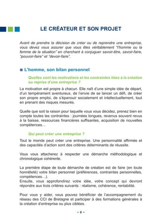 LE CRÉATEUR ET SON PROJET

Avant de prendre la décision de créer ou de reprendre une entreprise,
vous devez vous assurer que vous êtes véritablement “l’homme ou la
femme de la situation” en cherchant à conjuguer savoir-être, savoir-faire,
“pouvoir-faire” et “devoir-faire”.


  L’homme, son bilan personnel
     Quelles sont les motivations et les contraintes liées à la création
     ou reprise d’une entreprise ?
La motivation est propre à chacun. Elle naît d’une simple idée de départ,
d’un tempérament aventureux, de l’envie de se lancer un défi, de créer
son propre emploi, de s’épanouir socialement et intellectuellement, tout
en prenant des risques mesurés.

Quelle que soit la raison pour laquelle vous vous décidez, prenez bien en
compte toutes les contraintes : journées longues, revenus souvent revus
à la baisse, ressources financières suffisantes, acquisition de nouvelles
compétences…

     Qui peut créer une entreprise ?
Tout le monde peut créer une entreprise. Une personnalité affirmée et
des capacités d’action sont des critères déterminants de réussite.

Vous vous attacherez à respecter une démarche méthodologique et
chronologique cohérente.

La première étape de toute démarche de création est de faire (en toute
honnêteté) votre bilan personnel (préférences, contraintes personnelles,
compétences…).
Ensuite, vous approfondirez votre idée, votre concept qui devront
répondre aux trois critères suivants : réalisme, cohérence, rentabilité.

Pour vous y aider, vous pouvez bénéficier de l’accompagnement du
réseau des CCI de Bretagne et participer à des formations générales à
la création d’entreprise ou plus ciblées.

                                    6
 