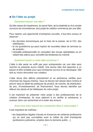LE CRÉATEUR ET SON PROJET




   De l’idée au projet
     Comment trouver une idée ?
Qu’elle naisse de l’expérience, du savoir faire, de la créativité ou d’un simple
concours de circonstances, tout projet de création commence par une idée.

Pour repérer une opportunité d’entreprise nouvelle, il faut être curieux et
observer :

  • les données économiques par le biais de la presse, de la CCI, des
    statistiques ;
  • la vie quotidienne qui peut inspirer de nouvelles idées de services ou
    de produits ;
  • l’actualité professionnelle en consultant des revues spécialisées ou en
    visitant des salons pour connaître les tendances du marché.

     Comment savoir si votre idée est bonne ?
L’idée à elle seule ne suffit pas pour entreprendre car une idée sans
marché ne présente aucun intérêt. Une bonne idée doit répondre à un
besoin et être rentable pour que l’entreprise survive et se développe. Elle
doit au moins rémunérer son créateur.

L’idée devra être définie précisément et sa pertinence vérifiée pour
minimiser les risques d’échec. Vous ne devrez rien laisser dans l’ombre et
prévoir dans le détail les politiques de produit, de marché, de distribution,
de prix, d’investissement, de financement. Vous devrez identifier par
ailleurs les atouts et les faiblesses de votre projet.

Il est important de présenter votre projet à des professionnels de la
création d’entreprise. Ils vous aideront à en vérifier la cohérence, à
avancer dans vos recherches et à éviter des erreurs.

     Avez-vous bien mesuré les contraintes liées à votre projet ?
Il est important de maîtriser :

  • les dispositions légales d’accès et d’exercice de certaines professions
    qui ne sont pas cumulables avec le métier de chef d’entreprise
    (professions judiciaires, emplois dans le domaine public…).

                                       7
 