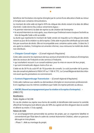 SUBVENTIONS ET AIDES




bénéficier de l'incitation à la reprise d'emploi par le cumul d'une allocation d'aide au retour
à l'emploi avec certaines rémunérations.
Le montant de cette aide est égal à 45% du reliquat des droits restant à la date de début
d'activité. L'aide donne lieu à deux versements égaux :
• le premier intervient à la date de reprise ou de création de l'entreprise
• le second intervient six mois après, sous réserve que l'intéressé exerce toujours l'activité au
  titre de laquelle l'aide a été accordée.
La durée que représente le montant de l'aide versée est imputée sur le reliquat des droits
restant au jour de la création ou de la reprise. Cette aide ne peut être attribuée qu'une seule
fois par ouverture de droits. Elle est incompatible avec certaines autres aides. Si dans les 3
ans après la création, l’entreprise est amenée à fermer, vous retrouvez la moitié des droits
non distribués.

• Chéquier Conseil région • [Conseil régional d’Aquitaine]
Cette aide concerne les repreneurs de tous secteurs d’activité et les créateurs d’entreprises
dans les secteurs de l’industrie et des services à l’industrie.
• qui souhaitent recourir à un conseil extérieur pour la mise en œuvre de leur projet,
• qui sont immatriculés depuis moins d’un an.
L’aide est de 50 % du coût HT de 10 journées de conseils. Le coût journalier de la presta-
tion de conseil est plafonné à 950 € HT ou 1 100 € TTC. Le Conseil Régional doit être infor-
mé avant que les prestations ne commencent.

• Contrat d’Apprentissage Transmission • [Conseil régional d’Aquitaine]
Cette aide s'adresse aux salariés ou demandeurs d'emploi en reconversion professionnel-
le et s'applique sous les mêmes conditions que l'aide à la reprise précisée au-dessus.

• NACRE (Nouvel accompagnement pour la création et la reprise d’entreprise) •
[DIRECCTE]
Bénéficiaires
Public éligible à l’ACCRE
En cas de création ou reprise sous forme de société, le bénéficiaire doit exercer le contrôle
effectif de l’entreprise (soit détenir plus de 50% du capital soit être dirigeant dans la société
et détenir au moins 1/3 du capital).
Nature de l’aide
• un accompagnement personnalisé du porteur de projet, par un organisme labellisé et
  conventionné par l’Etat dans le cadre du contrat Autonomie Création, selon un parcours
  découpé en trois phases.
  - Phase 1 : Aide au montage du projet.

                                              47
 