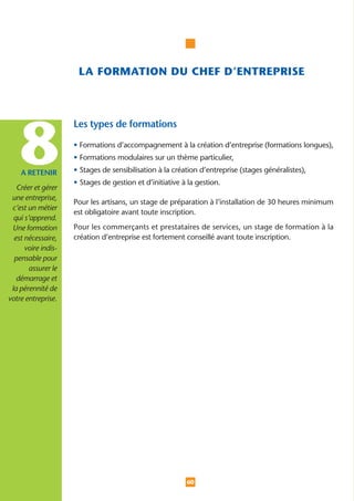 LA FORMATION DU CHEF D’ENTREPRISE




    8
                     Les types de formations

                     • Formations d’accompagnement à la création d’entreprise (formations longues),
                     • Formations modulaires sur un thème particulier,

    A RETENIR        • Stages de sensibilisation à la création d’entreprise (stages généralistes),
                     • Stages de gestion et d’initiative à la gestion.
   Créer et gérer
 une entreprise,
                     Pour les artisans, un stage de préparation à l’installation de 30 heures minimum
 c’est un métier
                     est obligatoire avant toute inscription.
  qui s’apprend.
 Une formation       Pour les commerçants et prestataires de services, un stage de formation à la
  est nécessaire,    création d’entreprise est fortement conseillé avant toute inscription.
      voire indis-
  pensable pour
        assurer le
   démarrage et
 la pérennité de
votre entreprise.




                                                          60
 