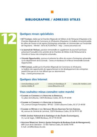 BIBLIOGRAPHIE / ADRESSES UTILES



     Quelques revues spécialisées


12   • ACT Contact, réalisé par la Chambre Régionale de Métiers et de l’Artisanat d’Aquitaine et la
       Chambre Régionale de Commerce et d’Industrie d’Aquitaine. Ce bulletin trimestriel publie
       les offres de cession et de reprise d’entreprises artisanales et commerciales sur l’ensemble
       de l’Aquitaine. - Minitel : 3616 ACTCONTACT - http : //www.actcontact.net

     • Le Journal de l’Artisan, parution trimestrielle en supplément du Journal Sud-Ouest
       présentant l’actualité et les activités de la Chambre de Métier et de l’Artisanat de la
       Gironde en faveur des entreprises artisanales.

     • Gironde Opportunités, recense et présente les offres de cession d’entreprises artisanales
       sur le département de la Gironde. - www.cm-bordeaux.fr et Revue trimestrielle Gironde
       Opportunités

     • PMI Contact, publié par la Chambre Régionale de Commerce et d’Industrie.
       Le bulletin des opportunités de rapprochement et de développement des entreprises
       paraît 8 fois par an et n’est diffusé que sur abonnement.
       http : //www.pmicontact.net


     Quelques sites Internet
     • www.bordeaux.cci.fr              • www.cm-bordeaux.fr             • www.cfe-metiers.com
     • www.credoc.fr                    • www.libourne.cci.fr


     Vous souhaitez mieux connaître votre marché
     • CHAMBRE DE COMMERCE ET D'INDUSTRIE DE BORDEAUX,
       12, place de la Bourse, 33076 Bordeaux Cedex, 05 56 79 50 00

     • CHAMBRE DE COMMERCE ET D'INDUSTRIE DE LIBOURNE,
       125, avenue Georges Pompidou - BP162 - 33503 Libourne Cedex, 05 57 25 40 00

     • CHAMBRE DE MÉTIERS ET DE L’ARTISANAT RÉGION AQUITAINE SECTION GIRONDE,
       46, avenue du Général de Larminat, 33074 Bordeaux Cedex, 05 56 99 91 00

     • INSEE (Institut National de la Statistique et des Études Économiques),
       33, rue de Saget, 33800 Bordeaux, 05 57 95 05 00

     • AQUITAINE MARKETING SERVICES (Junior-Entreprise de Bordeaux Ecole de Management),
       680 Cours de la Libération - 33 405 Talence Cedex, 05 56 80 74 90
       E-mail : ams@bordeaux-bs.edu

                                              72
 