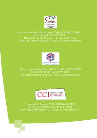 46, avenue Général de Larminat - 33074 BORDEAUX CEDEX
                Tél. standard : 05 56 99 91 00
    Tél. service : 05 56 99 97 73 - Fax : 05 56 99 91 60
E-mail : cm33@cm-bordeaux.fr - http://www.cm-bordeaux.fr




125 avenue Georges Pompidou - BP 162 - 33503 LIBOURNE CEDEX
             Tél. : 05 57 25 42 92 - Fax : 05 57 51 17 07
 E-mail : commerce@libourne.cci.fr - http://www.libourne.cci.fr




     17, place de la Bourse - 33076 BORDEAUX CEDEX
          Tél. : 05 56 79 50 00 - Fax : 05 56 81 80 45
E-mail : contact@bordeaux.cci.fr - http://www.bordeaux.cci.fr
 