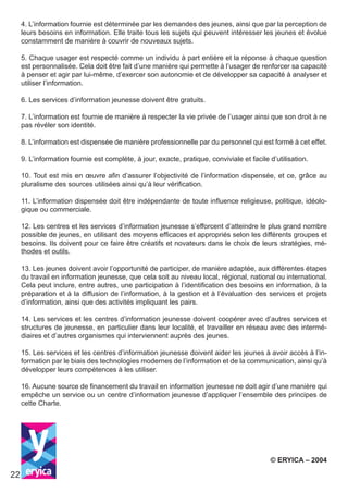 22
4. L’information fournie est déterminée par les demandes des jeunes, ainsi que par la perception de
leurs besoins en information. Elle traite tous les sujets qui peuvent intéresser les jeunes et évolue
constamment de manière à couvrir de nouveaux sujets.
5. Chaque usager est respecté comme un individu à part entière et la réponse à chaque question
est personnalisée. Cela doit être fait d’une manière qui permette à l’usager de renforcer sa capacité
à penser et agir par lui-même, d’exercer son autonomie et de développer sa capacité à analyser et
utiliser l’information.
6. Les services d’information jeunesse doivent être gratuits.
7. L’information est fournie de manière à respecter la vie privée de l’usager ainsi que son droit à ne
pas révéler son identité.
8. L’information est dispensée de manière professionnelle par du personnel qui est formé à cet effet.
9. L’information fournie est complète, à jour, exacte, pratique, conviviale et facile d’utilisation.
10. Tout est mis en œuvre afin d’assurer l’objectivité de l’information dispensée, et ce, grâce au
pluralisme des sources utilisées ainsi qu’à leur vérification.
11. L’information dispensée doit être indépendante de toute influence religieuse, politique, idéolo-
gique ou commerciale.
12. Les centres et les services d’information jeunesse s’efforcent d’atteindre le plus grand nombre
possible de jeunes, en utilisant des moyens efficaces et appropriés selon les différents groupes et
besoins. Ils doivent pour ce faire être créatifs et novateurs dans le choix de leurs stratégies, mé-
thodes et outils.
13. Les jeunes doivent avoir l’opportunité de participer, de manière adaptée, aux différentes étapes
du travail en information jeunesse, que cela soit au niveau local, régional, national ou international.
Cela peut inclure, entre autres, une participation à l’identification des besoins en information, à la
préparation et à la diffusion de l’information, à la gestion et à l’évaluation des services et projets
d’information, ainsi que des activités impliquant les pairs.
14. Les services et les centres d’information jeunesse doivent coopérer avec d’autres services et
structures de jeunesse, en particulier dans leur localité, et travailler en réseau avec des intermé-
diaires et d’autres organismes qui interviennent auprès des jeunes.
15. Les services et les centres d’information jeunesse doivent aider les jeunes à avoir accès à l’in-
formation par le biais des technologies modernes de l’information et de la communication, ainsi qu’à
développer leurs compétences à les utiliser.
16. Aucune source de financement du travail en information jeunesse ne doit agir d’une manière qui
empêche un service ou un centre d’information jeunesse d’appliquer l’ensemble des principes de
cette Charte.
© ERYICA – 2004
 
