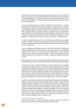 La conception, la construction et l’évaluation des prototypes entrent dans le cadre des activités de
R&D tant qu'il s’agit de lever des incertitudes scientifiques et/ou techniques permettant d’améliorer de
façon substantielle le produit ou le procédé visé et d’en fixer les caractéristiques essentielles. On parle
alors de prototype de R&D. Un ou plusieurs prototypes de R&D peuvent être nécessaires, consécu-
tivement ou simultanément.
À l'inverse, lorsque les essais visant à explorer des incertitudes ont été menés à bien, on arrive à la
limite des activités de R&D. Si aucune incertitude scientifique ou technique nouvelle n’est identifiée,
les prototypes construits pour fixer des caractéristiques relatives par exemple à l’ergonomie, au design,
à des fonctionnalités obtenues par l’utilisation de solutions techniques connues, ne relèvent pas de la
R&D. La construction ultérieure de plusieurs exemplaires d’un prototype ne fait pas non plus partie des
activités de R&D, même si elle est effectuée par le personnel affecté aux activités de R&D. Ces autres
exemplaires du prototype, qui peuvent servir à la phase de lancement en fabrication du nouveau
produit ou à un besoin d’ordre commercial par exemple, ne font pas partie des activités de R&D.
De même, les installations pilotes entrent dans le cadre des activités de R&D dès lors que l’objectif
principal est d’acquérir de l’expérience et de rassembler des données scientifiques et/ou techniques
afin de lever les incertitudes scientifiques et/ou techniques permettant de fixer les caractéristiques des
produits ou procédés visés.
Lorsqu’une installation pilote fonctionne comme une unité normale de production dès l’achèvement
de cette phase expérimentale, les travaux portant sur celle-ci ne peuvent pas être considérés dans
les activités de R&D, même si elle est encore qualifiée d’« installation pilote ». Il en va de même des
installations pilotes, construites par exemple pour produire un nouveau produit ou valider un nouveau
procédé de production, dont la conception ou l’exploitation ne soulève pas d’incertitude scientifique ou
technique.
Dans l’hypothèse d’une utilisation concomitante des prototypes et installations pilotes pour des activités
de R&D et d’exploitation, seules les activités telles que définies ci-dessus (pages 3 et 4) sont éligibles.
Il est important en particulier d’examiner attentivement la nature des installations pilotes ou prototypes
très onéreux, tels qu’une tête de série d’un nouveau type de centrale nucléaire ou un nouveau modèle
de brise-glace. Ces installations et prototypes peuvent en pratique être presque entièrement réalisés à
l’aide de matériaux existants et de technologies connues et sont souvent construits pour servir simul-
tanément à l’exécution d’activités de R&D et à la prestation du service principal auquel ils sont destinés.
Leur construction ne peut être entièrement comprise dans les activités de R&D. Seuls peuvent en
relever les coûts additionnels résultant du fait que ces produits ont des caractéristiques ou capacités
spécifiques nécessaires à leur utilisation en tant que prototypes dans le cadre d’activités de R&D.
S’agissant de ces installations, seules les activités visant directement à dissiper des incertitudes scien-
tifiques et techniques clairement identifiées sont éligibles. Dans l’exemple du nouveau modèle de
brise-glace réalisé en quasi-totalité avec des matériaux existants, le projet ne répond pas dans sa
globalité à la nécessité de lever une incertitude scientifique ou technique. Toutefois, l'adaptation d'un
matériau ou d'une forme particulière aux efforts mécaniques mis en œuvre dans le cadre du fonction-
nement d'un brise-glace pourrait représenter une activité de R&D éligible. Dans ce cas, les dépenses
relatives à la mise en œuvre et à la caractérisation du matériau ou de la forme concernées relèveraient
de la R&D. Le suivi distinct des coûts exposés par l'entreprise relatifs à ces installations, se rappor-
tant d’une part aux activités de R&D et, d’autre part, aux autres activités, permettra de déterminer la
fraction des dépenses éligibles à retenir dans l’assiette du CIR.
2. Études de conception industrielle
Dans le domaine industriel, les travaux de conception sont largement axés sur les procédés de
production et ne peuvent donc généralement pas relever des activités de R&D.
8
 