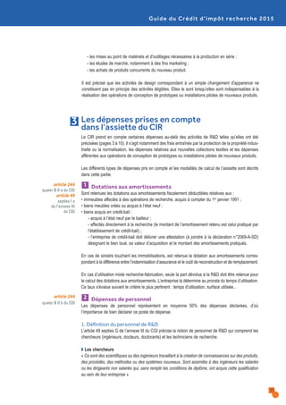 Guide du Crédit d’impôt recherche 2015
11
Le CIR prend en compte certaines dépenses au-delà des activités de R&D telles qu’elles ont été
précisées (pages 3 à 10). Il s’agit notamment des frais entraînés par la protection de la propriété indus-
trielle ou la normalisation, les dépenses relatives aux nouvelles collections textiles et les dépenses
afférentes aux opérations de conception de prototypes ou installations pilotes de nouveaux produits.
Les différents types de dépenses pris en compte et les modalités de calcul de l’assiette sont décrits
dans cette partie.
Dotations aux amortissements
Sont retenues les dotations aux amortissements fiscalement déductibles relatives aux :
• immeubles affectés à des opérations de recherche, acquis à compter du 1er janvier 1991 ;
• biens meubles créés ou acquis à l’état neuf ;
• biens acquis en crédit-bail :
- acquis à l’état neuf par le bailleur ;
- affectés directement à la recherche (le montant de l’amortissement retenu est celui pratiqué par
l’établissement de crédit-bail) ;
- l’entreprise de crédit-bail doit délivrer une attestation (à joindre à la déclaration n°2069-A-SD)
désignant le bien loué, sa valeur d’acquisition et le montant des amortissements pratiqués.
En cas de sinistre touchant les immobilisations, est retenue la dotation aux amortissements corres-
pondant à la différence entre l’indemnisation d’assurance et le coût de reconstruction et de remplacement.
En cas d’utilisation mixte recherche-fabrication, seule la part dévolue à la R&D doit être retenue pour
le calcul des dotations aux amortissements. L’entreprise la détermine au prorata du temps d’utilisation.
Ce taux s'évalue suivant le critère le plus pertinent : temps d'utilisation, surface utilisée...
Dépenses de personnel
Les dépenses de personnel représentent en moyenne 50% des dépenses déclarées, d’où
l’importance de bien déclarer ce poste de dépense.
1. Définition du personnel de R&D
L’article 49 septies G de l’annexe III du CGI précise la notion de personnel de R&D qui comprend les
chercheurs (ingénieurs, docteurs, doctorants) et les techniciens de recherche.
Q Les chercheurs
« Ce sont des scientifiques ou des ingénieurs travaillant à la création de connaissances sur des produits,
des procédés, des méthodes ou des systèmes nouveaux. Sont assimilés à des ingénieurs les salariés
ou les dirigeants non salariés qui, sans remplir les conditions de diplôme, ont acquis cette qualification
au sein de leur entreprise ».
2
1
Les dépenses prises en compte
dans l’assiette du CIR
3
article 244
quater B II a du CGI
article 49
septies I a
de l’annexe III
du CGI
article 244
quater B II b du CGI
- les mises au point de matériels et d'outillages nécessaires à la production en série ;
- les études de marché, notamment à des fins marketing ;
- les achats de produits concurrents du nouveau produit.
Il est précisé que les activités de design correspondant à un simple changement d'apparence ne
constituent pas en principe des activités éligibles. Elles le sont lorsqu’elles sont indispensables à la
réalisation des opérations de conception de prototypes ou installations pilotes de nouveaux produits.
 