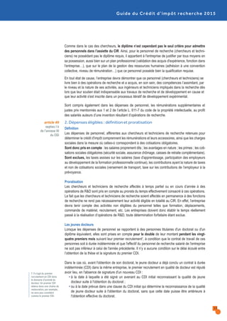 Guide du Crédit d’impôt recherche 2015
2. Dépenses éligibles : définition et proratisation
Définition
Les dépenses de personnel, afférentes aux chercheurs et techniciens de recherche retenues pour
déterminer le crédit d'impôt comprennent les rémunérations et leurs accessoires, ainsi que les charges
sociales dans la mesure où celles-ci correspondent à des cotisations obligatoires.
Sont donc pris en compte : les salaires proprement dits ; les avantages en nature ; les primes ; les coti-
sations sociales obligatoires (sécurité sociale, assurance chômage, caisses de retraite complémentaire).
Sont exclues, les taxes assises sur les salaires (taxe d'apprentissage, participation des employeurs
au développement de la formation professionnelle continue), les contributions ayant la nature de taxes
et non de cotisations sociales (versement de transport, taxe sur les contributions de l’employeur à la
prévoyance.
Proratisation
Les chercheurs et techniciens de recherche affectés à temps partiel ou en cours d’année à des
opérations de R&D sont pris en compte au prorata du temps effectivement consacré à ces opérations.
Le fait que les chercheurs et techniciens de recherche soient affectés en permanence à des fonctions
de recherche ne rend pas nécessairement leur activité éligible en totalité au CIR. En effet, l’entreprise
devra tenir compte des activités non éligibles du personnel telles que formation, déplacements,
commande de matériel, recrutement, etc. Les entreprises doivent donc établir le temps réellement
passé à la réalisation d’opérations de R&D, toute détermination forfaitaire étant exclue.
Les jeunes docteurs
Lorsque les dépenses de personnel se rapportent à des personnes titulaires d'un doctorat ou d'un
diplôme équivalent, elles sont prises en compte pour le double de leur montant pendant les vingt-
quatre premiers mois suivant leur premier recrutement7, à condition que le contrat de travail de ces
personnes soit à durée indéterminée et que l'effectif du personnel de recherche salarié de l'entreprise
ne soit pas inférieur à celui de l'année précédente. Il n’y a aucune condition sur le délai écoulé entre
l’obtention de la thèse et la signature du premier CDI.
Dans le cas où, avant l'obtention de son doctorat, le jeune docteur a déjà conclu un contrat à durée
indéterminée (CDI) dans la même entreprise, le premier recrutement en qualité de docteur est réputé
avoir lieu, en l'absence de signature d'un nouveau CDI :
• à la date à laquelle a été signé un avenant au CDI initial reconnaissant la qualité de jeune
docteur suite à l'obtention du doctorat ;
• ou à la date prévue dans une clause du CDI initial qui détermine la reconnaissance de la qualité
de jeune docteur suite à l'obtention du doctorat, sans que cette date puisse être antérieure à
l'obtention effective du doctorat.
Comme dans le cas des chercheurs, le diplôme n’est cependant pas le seul critère pour admettre
des personnels dans l’assiette du CIR. Ainsi, pour le personnel de recherche (chercheurs et techni-
ciens) ne possédant pas le diplôme requis, il appartient à l'entreprise de justifier par tous moyens en
sa possession, aussi bien sur un plan professionnel (validation des acquis d'expérience, fonction dans
l'entreprise…), que sur le plan de la gestion des ressources humaines (adhésion à une convention
collective, niveau de rémunération…) que ce personnel possède bien la qualification requise.
En tout état de cause, l’entreprise devra démontrer que ce personnel (chercheurs et techniciens) se
livre bien à des opérations de recherche et a acquis, en son sein, des compétences l’assimilant, par
le niveau et la nature de ses activités, aux ingénieurs et techniciens impliqués dans la recherche dès
lors que leur soutien était indispensable aux travaux de recherche et de développement en cause et
que leur activité s'est inscrite dans un processus itératif de développement expérimental.
Sont compris également dans les dépenses de personnel, les rémunérations supplémentaires et
justes prix mentionnés aux 1 et 2 de l’article L. 611-7 du code de la propriété intellectuelle, au profit
des salariés auteurs d’une invention résultant d’opérations de recherche.
article 49
septies I b
de l’annexe III
du CGI
7. Il s’agit du premier
recrutement en CDI dans
le domaine d’activité du
docteur. Un premier CDI
obtenu dans une chaîne de
restauration, par exemple,
ne sera pas considéré
comme le premier CDI.
13
 
