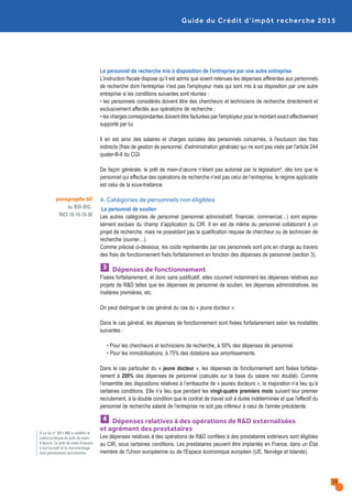 Le personnel de recherche mis à disposition de l'entreprise par une autre entreprise
L’instruction fiscale dispose qu’il est admis que soient retenues les dépenses afférentes aux personnels
de recherche dont l'entreprise n'est pas l'employeur mais qui sont mis à sa disposition par une autre
entreprise si les conditions suivantes sont réunies :
• les personnels considérés doivent être des chercheurs et techniciens de recherche directement et
exclusivement affectés aux opérations de recherche ;
• les charges correspondantes doivent être facturées par l'employeur pour le montant exact effectivement
supporté par lui.
Il en est ainsi des salaires et charges sociales des personnels concernés, à l'exclusion des frais
indirects (frais de gestion de personnel, d'administration générale) qui ne sont pas visés par l'article 244
quater-B-II du CGI.
De façon générale, le prêt de main-d’œuvre n’étant pas autorisé par la législation9, dès lors que le
personnel qui effectue des opérations de recherche n’est pas celui de l’entreprise, le régime applicable
est celui de la sous-traitance.
4. Catégories de personnels non éligibles
·Le personnel de soutien
Les autres catégories de personnel (personnel administratif, financier, commercial…) sont expres-
sément exclues du champ d’application du CIR. Il en est de même du personnel collaborant à un
projet de recherche, mais ne possédant pas la qualification requise de chercheur ou de technicien de
recherche (ouvrier…).
Comme précisé ci-dessous, les coûts représentés par ces personnels sont pris en charge au travers
des frais de fonctionnement fixés forfaitairement en fonction des dépenses de personnel (section 3).
Dépenses de fonctionnement
Fixées forfaitairement, et donc sans justificatif, elles couvrent notamment les dépenses relatives aux
projets de R&D telles que les dépenses de personnel de soutien, les dépenses administratives, les
matières premières, etc.
On peut distinguer le cas général du cas du « jeune docteur ».
Dans le cas général, les dépenses de fonctionnement sont fixées forfaitairement selon les modalités
suivantes :
• Pour les chercheurs et techniciens de recherche, à 50% des dépenses de personnel.
• Pour les immobilisations, à 75% des dotations aux amortissements.
Dans le cas particulier du « jeune docteur », les dépenses de fonctionnement sont fixées forfaitai-
rement à 200% des dépenses de personnel (calculés sur la base du salaire non doublé). Comme
l’ensemble des dispositions relatives à l’embauche de « jeunes docteurs », la majoration n’a lieu qu’à
certaines conditions. Elle n’a lieu que pendant les vingt-quatre premiers mois suivant leur premier
recrutement, à la double condition que le contrat de travail soit à durée indéterminée et que l'effectif du
personnel de recherche salarié de l'entreprise ne soit pas inférieur à celui de l'année précédente.
Dépenses relatives à des opérations de R&D externalisées
et agrément des prestataires
Les dépenses relatives à des opérations de R&D confiées à des prestataires extérieurs sont éligibles
au CIR, sous certaines conditions. Les prestataires peuvent être implantés en France, dans un État
membre de l'Union européenne ou de l'Espace économique européen (UE, Norvège et Islande).
4
3
paragraphe 60
du BOI-BIC-
RICI-10-10-10-30
Guide du Crédit d’impôt recherche 2015
15
9. La loi n° 2011-893 a redéfini le
cadre juridique du prêt de main-
d’œuvre. Le prêt de main-d’œuvre
à but lucratif et le marchandage
sont pénalement sanctionnés.
 