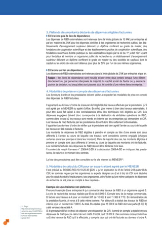 18
3. Plafonds des montants déclarés de dépenses éligibles facturées
Q S’il n’existe pas de lien de dépendance
Les dépenses de R&D externalisées sont retenues dans la limite globale de 10 M€ par entreprise et
par an, majorée de 2 M€ pour les dépenses confiées à des organismes de recherche publics, des éta-
blissements d’enseignement supérieur délivrant un diplôme conférant au grade de master, des
fondations de coopération scientifique et des établissements publics de coopération scientifique, des
fondations reconnues d'utilité publique ou des associations régies par la loi du 1er juillet 1901 ayant
pour fondateur et membre un organisme public de recherche ou un établissement d’enseignement
supérieur délivrant un diplôme conférant le grade de master ou des sociétés de capitaux dont le
capital ou les droits de vote sont détenus pour plus de 50% par l’un de ces mêmes organismes.
Q S’il existe un lien de dépendance
Les dépenses de R&D externalisées sont retenues dans la limite globale de 2 M€ par entreprise et par an.
Rappel : des liens de dépendance sont réputés exister entre deux entités lorsque l'une détient
directement ou par personne interposée la majorité du capital social de l'autre ou y exerce le
pouvoir de décision, ou lorsqu'elles sont placées sous le contrôle d'une même tierce entreprise.
4. Modalités de prise en compte des dépenses facturées
Les donneurs d’ordre et les prestataires doivent veiller à respecter les modalités de prise en compte
des dépenses de R&D facturées.
Il appartient au donneur d’ordre de s'assurer de l’éligibilité des travaux effectués par le prestataire, qu’il
soit agréé par le MENESR ou agréé d’office. En effet, pour mener à bien des travaux externalisés, il
peut être aussi fait appel à des connaissances et/ou des techniques non éligibles au CIR. Les
dépenses engagées doivent donc correspondre à la réalisation de véritables opérations de R&D,
comme dans le cas où les travaux sont menés en interne par les entreprises qui demandent le CIR.
Les travaux de R&D facturés par les prestataires doivent donc être nettement individualisés.
Il appartient au donneur d’ordre de vérifier que le prestataire est bien agréé l'année au cours de laquelle
les travaux ont été réalisés et facturés.
Les montants de dépenses de R&D éligibles à prendre en compte au titre d’une année sont ceux
afférents à l’année au cours de laquelle ces travaux sont considérés comme engagés (charges
certaines dans leur principe et dans leur montant). Dans la majorité des cas, les montants éligibles à
prendre en compte sont ceux afférents à l’année au cours de laquelle ces montants ont été facturés.
Les montants facturés des dépenses de R&D doivent être déclarés hors taxe.
Il convient de remplir l’annexe n° 2069-A-2-SD à la déclaration 2069-A-SD en indiquant les presta-
taires, la nature et le montant des contrats.
La liste des prestataires peut être consultée sur le site internet du MENESR13.
5. Modalités de calcul du CIR pour un sous-traitant agréé par le MENESR
Il est précisé au BOI-BIC-RICI-10-10-20-30 §220, « qu’en application du III de l’article 244 quater B du
CGI, les sommes reçues par les organismes ou experts désignés au d) et d bis) du CGI sont déduites
pour le calcul du crédit d'impôt propre à ces organismes, afin d'éviter qu'une même catégorie de dépenses
de recherche ne soit prise en compte à deux reprises ».
Exemple de sous-traitance non plafonnée
Prenons l’exemple d’une entreprise A qui commande des travaux de R&D à un organisme agréé B.
Le prix de revient des travaux réalisés par B est de 8 000 €. Compte tenu de la marge commerciale,
B facture ces travaux à A pour un montant HT de 10 000 € soit 11 960 € TTC. En rémunération de
la prestation fournie, A verse à B cette même somme. Par ailleurs B a réalisé des travaux de R&D en
interne pour un montant de 7 000 €. Au total, B a réalisé pour 15 000 € de R&D dont une partie (8 000 €)
a été vendue à la société A.
Si le prestataire B fait le choix de déposer une déclaration de CIR, il prend en compte la totalité de ses
dépenses de R&D pour le calcul de son crédit d’impôt, soit 15 000 €. Ces sommes correspondent au
coût des travaux de R&D qu’il a effectués, y compris ceux qui ont été facturés au donneur d’ordre A.
13. Page :
http://www.enseignementsup-
recherche.gouv.fr/cid23182/cir-
liste-des-organismes-experts-
bureaux-style-stylistes-
agrees.html
 