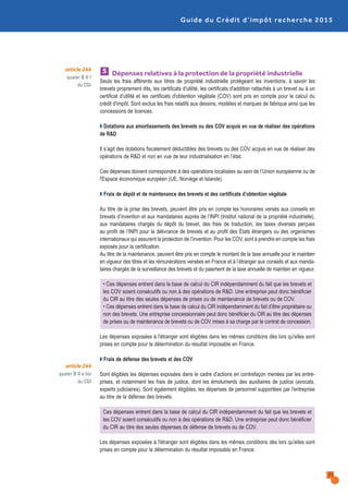 Dépenses relatives à la protection de la propriété industrielle
Seuls les frais afférents aux titres de propriété industrielle protégeant les inventions, à savoir les
brevets proprement dits, les certificats d'utilité, les certificats d'addition rattachés à un brevet ou à un
certificat d'utilité et les certificats d'obtention végétale (COV) sont pris en compte pour le calcul du
crédit d'impôt. Sont exclus les frais relatifs aux dessins, modèles et marques de fabrique ainsi que les
concessions de licences.
Q Dotations aux amortissements des brevets ou des COV acquis en vue de réaliser des opérations
de R&D
Il s’agit des dotations fiscalement déductibles des brevets ou des COV acquis en vue de réaliser des
opérations de R&D et non en vue de leur industrialisation en l’état.
Ces dépenses doivent correspondre à des opérations localisées au sein de l’Union européenne ou de
l'Espace économique européen (UE, Norvège et Islande).
Q Frais de dépôt et de maintenance des brevets et des certificats d’obtention végétale
Au titre de la prise des brevets, peuvent être pris en compte les honoraires versés aux conseils en
brevets d’invention et aux mandataires auprès de l’INPI (Institut national de la propriété industrielle),
aux mandataires chargés du dépôt du brevet, des frais de traduction, les taxes diverses perçues
au profit de l’INPI pour la délivrance de brevets et au profit des États étrangers ou des organismes
internationaux qui assurent la protection de l’invention. Pour les COV, sont à prendre en compte les frais
exposés pour la certification.
Au titre de la maintenance, peuvent être pris en compte le montant de la taxe annuelle pour le maintien
en vigueur des titres et les rémunérations versées en France et à l’étranger aux conseils et aux manda-
taires chargés de la surveillance des brevets et du paiement de la taxe annuelle de maintien en vigueur.
• Ces dépenses entrent dans la base de calcul du CIR indépendamment du fait que les brevets et
les COV soient consécutifs ou non à des opérations de R&D. Une entreprise peut donc bénéficier
du CIR au titre des seules dépenses de prises ou de maintenance de brevets ou de COV.
• Ces dépenses entrent dans la base de calcul du CIR indépendamment du fait d’être propriétaire ou
non des brevets. Une entreprise concessionnaire peut donc bénéficier du CIR au titre des dépenses
de prises ou de maintenance de brevets ou de COV mises à sa charge par le contrat de concession.
Les dépenses exposées à l'étranger sont éligibles dans les mêmes conditions dès lors qu'elles sont
prises en compte pour la détermination du résultat imposable en France.
Q Frais de défense des brevets et des COV
Sont éligibles les dépenses exposées dans le cadre d'actions en contrefaçon menées par les entre-
prises, et notamment les frais de justice, dont les émoluments des auxiliaires de justice (avocats,
experts judiciaires). Sont également éligibles, les dépenses de personnel supportées par l'entreprise
au titre de la défense des brevets.
Ces dépenses entrent dans la base de calcul du CIR indépendamment du fait que les brevets et
les COV soient consécutifs ou non à des opérations de R&D. Une entreprise peut donc bénéficier
du CIR au titre des seules dépenses de défense de brevets ou de COV.
Les dépenses exposées à l'étranger sont éligibles dans les mêmes conditions dès lors qu'elles sont
prises en compte pour la détermination du résultat imposable en France.
5
Guide du Crédit d’impôt recherche 2015
21
article 244
quater B II f
du CGI
article 244
quater B II e bis
du CGI
 