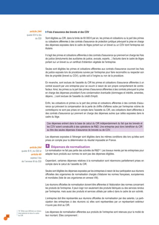 22
article 244
quater B II j du CGI et
article 49
septies I bis
de l’annexe III du CGI
14. Telles que définies au niveau
international et dans le cadre
du CIR.
Q Frais d’assurance des brevets et des COV
Sont éligibles au CIR, dans la limite de 60 000 € par an, les primes et cotisations ou la part des primes
ou cotisations afférentes à des contrats d'assurance de protection juridique prévoyant la prise en charge
des dépenses exposées dans le cadre de litiges portant sur un brevet ou un COV dont l'entreprise est
titulaire.
Il s'agit des primes et cotisations afférentes à des contrats d'assurance qui prennent en charge les frais
de justice (émoluments des auxiliaires de justice, avocats, experts…) facturés dans le cadre de litiges
portant sur un brevet ou un certificat d'obtention végétale de l'entreprise.
Seules sont éligibles les primes et cotisations afférentes aux contrats d'assurance couvrant les frais
de justice exposés lors de procédures suivies par l'entreprise pour faire reconnaître ou respecter son
titre de propriété (brevet ou COV), qu'elle soit à l'origine ou non de la procédure.
En revanche, sont exclues de l'assiette du CIR les primes et cotisations d'assurance afférentes à un
contrat souscrit par une entreprise pour se couvrir à raison de son propre comportement de contre-
facteur. Ainsi, les primes ou la part des primes d'assurance afférentes à des contrats prévoyant la prise
en charge des dépenses procédant d'une condamnation éventuelle (dommages et intérêts, amendes,
dépens…) sont exclues de l'assiette du crédit d'impôt.
Enfin, les cotisations et primes ou la part des primes et cotisations afférentes à des contrats d'assu-
rance qui prévoient la compensation de la perte de chiffre d'affaires subie par l'entreprise victime de
contrefaçons ne sont pas prises en compte dans l'assiette du CIR, ces cotisations étant afférentes à
des contrats d'assurance qui prennent en charge des dépenses autres que celles exposées dans le
cadre du litige.
Ces dépenses entrent dans la base de calcul du CIR indépendamment du fait que les brevets et
les COV soient consécutifs à des opérations de R&D. Une entreprise peut donc bénéficier du CIR
au titre des seules dépenses d’assurance de brevets ou de COV.
Les dépenses exposées à l'étranger sont éligibles dans les mêmes conditions dès lors qu'elles sont
prises en compte pour la détermination du résultat imposable en France.
Dépenses de normalisation
La normalisation ne fait pas partie des activités de R&D14. Les travaux menés par les entreprises pour
adapter leurs produits aux normes ne sont pas des dépenses éligibles.
Cependant, certaines dépenses relatives à la normalisation sont néanmoins partiellement prises en
compte dans le calcul de l’assiette du CIR.
Seules sont éligibles les dépenses exposées par les entreprises à raison de leur participation aux réunions
officielles des organismes de normalisation chargés d’élaborer les normes françaises, européennes
et mondiales (liste de ces organismes en annexe VIII).
Les réunions officielles de normalisation doivent être afférentes à l’élaboration des normes concernant
les produits de l'entreprise. Il peut s'agir non seulement des produits fabriqués ou des services rendus
par l'entreprise, mais aussi des produits et services utilisés par celle-ci dans le cadre de son activité.
L’entreprise doit être représentée aux réunions officielles de normalisation par des salariés. La parti-
cipation des entreprises à des réunions où elles sont représentées par un représentant extérieur
n’ouvre pas droit au CIR.
Les dépenses de normalisation afférentes aux produits de l’entreprise sont retenues pour la moitié de
leur montant. Elles comprennent :
6
article 244
quater B II e bis
du CGI
 