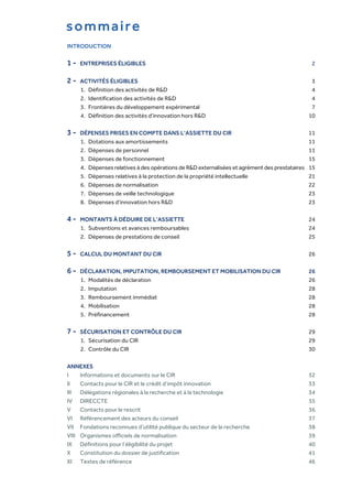 INTRODUCTION
1 - ENTREPRISES ÉLIGIBLES 2
2 - ACTIVITÉS ÉLIGIBLES 3
1. Définition des activités de R&D 4
2. Identification des activités de R&D 4
3. Frontières du développement expérimental 7
4. Définition des activités d’innovation hors R&D 10
3 - DÉPENSES PRISES EN COMPTE DANS L’ASSIETTE DU CIR 11
1. Dotations aux amortissements 11
2. Dépenses de personnel 11
3. Dépenses de fonctionnement 15
4. Dépenses relatives à des opérations de R&D externalisées et agrément des prestataires 15
5. Dépenses relatives à la protection de la propriété intellectuelle 21
6. Dépenses de normalisation 22
7. Dépenses de veille technologique 23
8. Dépenses d’innovation hors R&D 23
4 - MONTANTS À DÉDUIRE DE L’ASSIETTE 24
1. Subventions et avances remboursables 24
2. Dépenses de prestations de conseil 25
5 - CALCUL DU MONTANT DU CIR 26
6 - DÉCLARATION, IMPUTATION, REMBOURSEMENT ET MOBILISATION DU CIR 26
1. Modalités de déclaration 26
2. Imputation 28
3. Remboursement immédiat 28
4. Mobilisation 28
5. Préfinancement 28
7 - SÉCURISATION ET CONTRÔLE DU CIR 29
1. Sécurisation du CIR 29
2. Contrôle du CIR 30
ANNEXES
I Informations et documents sur le CIR 32
II Contacts pour le CIR et le crédit d’impôt innovation 33
III Délégations régionales à la recherche et à la technologie 34
IV DIRECCTE 35
V Contacts pour le rescrit 36
VI Référencement des acteurs du conseil 37
VII Fondations reconnues d’utilité publique du secteur de la recherche 38
VIII Organismes officiels de normalisation 39
IX Définitions pour l’éligibilité du projet 40
X Constitution du dossier de justification 41
XI Textes de référence 46
sommaire
 