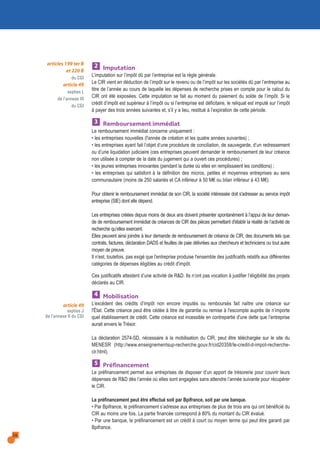 28
Imputation
L’imputation sur l’impôt dû par l’entreprise est la règle générale.
Le CIR vient en déduction de l’impôt sur le revenu ou de l’impôt sur les sociétés dû par l’entreprise au
titre de l’année au cours de laquelle les dépenses de recherche prises en compte pour le calcul du
CIR ont été exposées. Cette imputation se fait au moment du paiement du solde de l’impôt. Si le
crédit d’impôt est supérieur à l’impôt ou si l’entreprise est déficitaire, le reliquat est imputé sur l’impôt
à payer des trois années suivantes et, s’il y a lieu, restitué à l’expiration de cette période.
Remboursement immédiat
Le remboursement immédiat concerne uniquement :
• les entreprises nouvelles (l'année de création et les quatre années suivantes) ;
• les entreprises ayant fait l’objet d’une procédure de conciliation, de sauvegarde, d’un redressement
ou d’une liquidation judiciaire (ces entreprises peuvent demander le remboursement de leur créance
non utilisée à compter de la date du jugement qui a ouvert ces procédures) ;
• les jeunes entreprises innovantes (pendant la durée où elles en remplissaient les conditions) ;
• les entreprises qui satisfont à la définition des micros, petites et moyennes entreprises au sens
communautaire (moins de 250 salariés et CA inférieur à 50 M€ ou bilan inférieur à 43 M€).
Pour obtenir le remboursement immédiat de son CIR, la société intéressée doit s'adresser au service impôt
entreprise (SIE) dont elle dépend.
Les entreprises créées depuis moins de deux ans doivent présenter spontanément à l’appui de leur deman-
de de remboursement immédiat de créances de CIR des pièces permettant d'établir la réalité de l’activité de
recherche qu’elles exercent.
Elles peuvent ainsi joindre à leur demande de remboursement de créance de CIR, des documents tels que
contrats, factures, déclaration DADS et feuilles de paie délivrées aux chercheurs et techniciens ou tout autre
moyen de preuve.
Il n'est, toutefois, pas exigé que l'entreprise produise l'ensemble des justificatifs relatifs aux différentes
catégories de dépenses éligibles au crédit d'impôt.
Ces justificatifs attestent d’une activité de R&D. Ils n’ont pas vocation à justifier l’éligibilité des projets
déclarés au CIR.
Mobilisation
L'excédent des crédits d’impôt non encore imputés ou remboursés fait naître une créance sur
l'État. Cette créance peut être cédée à titre de garantie ou remise à l'escompte auprès de n’importe
quel établissement de crédit. Cette créance est incessible en contrepartie d'une dette que l’entreprise
aurait envers le Trésor.
La déclaration 2574-SD, nécessaire à la mobilisation du CIR, peut être téléchargée sur le site du
MENESR (http://www.enseignementsup-recherche.gouv.fr/cid20358/le-credit-d-impot-recherche-
cir.html).
Préfinancement
Le préfinancement permet aux entreprises de disposer d’un apport de trésorerie pour couvrir leurs
dépenses de R&D dès l’année où elles sont engagées sans attendre l’année suivante pour récupérer
le CIR.
Le préfinancement peut être effectué soit par Bpifrance, soit par une banque.
• Par Bpifrance, le préfinancement s’adresse aux entreprises de plus de trois ans qui ont bénéficié du
CIR au moins une fois. La partie financée correspond à 80% du montant du CIR évalué.
• Par une banque, le préfinancement est un crédit à court ou moyen terme qui peut être garanti par
Bpifrance.
5
4
3
2articles 199 ter B
et 220 B
du CGI
article 49
septies L
de l’annexe III
du CGI
article 49
septies J
de l’annexe II du CGI
 