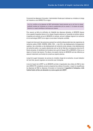 Guide du Crédit d’impôt recherche 2015
31
Concernant les dépenses d’innovation, l’administration fiscale peut s’adresser au ministère en charge
de l’industrie ou aux DIRRECTE en région.
Lors d’un contrôle sur les dépenses de R&D l’administration fiscale demande que lui soit fourni le dossier
justificatif constitué par l’entreprise sur la base du questionnaire joint en annexe X. Ce dossier est ensuite
transmis à un expert scientifique et technique pour examen.
Pour assurer sa tâche de vérification de l’éligibilité des dépenses déclarées, le MENESR dispose
d’une capacité d’expertise interne et d’un réseau d’experts externes sur l’ensemble du territoire national.
L’expertise est conduite soit par le MENESR en centrale, soit par le délégué régional à la recherche
et à la technologie (DRRT) de la région où est située l’entreprise contrôlée.
L’expert est choisi parmi des personnes exerçant leur activité professionnelle dans des organismes de
recherche publics (CNRS, INSERM, INRIA, CEA…), des CHU, des établissements d’enseignement
supérieur, des universités ou des établissements de recherche privés adossés à des établissements
de recherche publics. Les experts sélectionnés sont au fait de l’état des connaissances dans les dif-
férents domaines. Ils bénéficient de formations de la part de l’équipe CIR du MENESR, à Paris ou en
région en fonction des besoins. Par ailleurs, les experts internes du MENESR sont des référents qui
assurent notamment une fonction de conseil aux experts externes.
Lorsqu’ils le jugent nécessaire, les services du ministère chargé de la recherche, et avant rédaction
de l’avis final, peuvent organiser une rencontre avec l’entreprise.
L’avis de l’expert de la DRRT ou du MENESR se limite à l’appréciation des critères de R&D et celui
de la DIRECCTE compétente concerne uniquement les critères d’innovation. L’expert ne requalifie pas
les dépenses de R&D en dépenses d’innovation et inversement. Il appartient à l’entreprise, si elle
l’estime fondé, de faire une demande en ce sens auprès de la DGFiP.
 