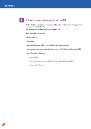 32
Informations et documents sur le CIRI
Portail du CIR sur le site du ministère de l’Éducation nationale, de l’Enseignement
supérieur et de la Recherche
www.enseignementsup-recherche.gouv.fr/cir
Sont disponibles sur le site :
> les formulaires
> les guides
> des statistiques sur le CIR et son utilisation par les entreprises
> des études, enquêtes et rapports, notamment sur l’évaluation de l’impact du CIR
> des informations diverses
• Les actualités
• La liste des organismes experts, bureaux de style et stylistes agréés
• Les textes de référence
annexes
 