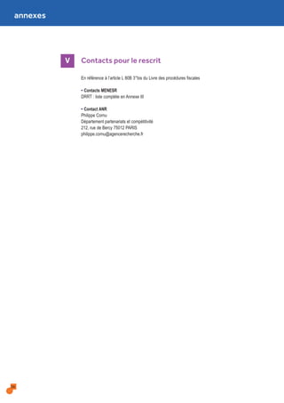 annexes
36
V Contacts pour le rescrit
En référence à l’article L 80B 3°bis du Livre des procédures fiscales
• Contacts MENESR
DRRT : liste complète en Annexe III
• Contact ANR
Philippe Cornu
Département partenariats et compétitivité
212, rue de Bercy 75012 PARIS
philippe.cornu@agencerecherche.fr
 