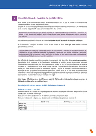 Guide du Crédit d’impôt recherche 2014
Constitution du dossier de justification
Il est rappelé qu’un dossier de crédit d’impôt recherche se constitue tout au long de l’année au cours de laquelle
l’entreprise souhaite déclarer des dépenses de R&D.
L’objectif de ce dossier est de permettre à l’entreprise de déclarer dans de bonnes conditions son CIR en fin d’année
et de présenter des justificatifs fiables à l’administration lors d’un contrôle.
Il est fortement recommandé de ne pas attendre un contrôle de l’administration fiscale pour commencer à reconstituer ce
dossier. En effet, la justification de travaux de R&D réalisés sur des années révolues devient alors un exercice très difficile
(voir page 28).
Afin d’aider les entreprises à constituer ce dossier, un modèle de plan de dossier est proposé ci-dessous.
Il est demandé à l’entreprise de décrire chacun de ses projets de R&D, année par année même si certains
peuvent être pluriannuels.
Un projet de R&D n’est pas le projet commercial en tant que tel, mais correspond à la levée d’une difficulté rencontrée lors de
l’élaboration de ce projet commercial pour laquelle aucune solution n’existe. Ainsi, pour un projet commercial, il peut y avoir
plusieurs projets de R&D correspondant à autant de difficultés non résolues par l’état des connaissances et pour lesquelles la
société a été dans l’obligation de trouver elle-même la solution.
Les difficultés à résoudre doivent être nouvelles et ne pas avoir déjà donné lieu à des solutions accessibles.
L’appréciation de la nouveauté ou de l'amélioration substantielle de produits, services ou procédés, supposent
l’établissement préalable d’un état des techniques existantes, ou état de l'art, qui permettra d’apprécier le degré de
nouveauté ou d’amélioration qu’un projet se fixe comme objectif et d’identifier les difficultés auxquelles l’entreprise se
heurte pour mener à bien son projet et atteindre ses objectifs. Il importe de distinguer l’incertitude scientifique ou
technique de celle qui peut résulter de carences particulières, comme le fait de ne pas utiliser les connaissances
disponibles, le manque de compétence en programmation (application incorrecte de principes existants) ou le manque
de compétence en gestion technique, par exemple. (voir page)
Ainsi chaque difficulté ou verrou identifié comme projet de R&D sera décrit individuellement puis repris dans le
tableau de synthèse, selon les modèles ci-après.
Dossier justificatif des travaux de R&D déclarés au titre du CIR
PRÉSENTATION DE LA SOCIÉTÉ
Présenter l’activité de la société en quelques lignes ou au moyen d’une plaquette publicitaire et replacer les travaux
de R&D dans ce contexte économique.
Indiquer le nom et les coordonnées (n° de téléphone, courriel) du responsable R&D.
Indiquer si votre société a déposé pour l’(les) année(s) contrôlée(s) un (ou plusieurs) dossier(s) de :
Date de l’avis Décision (indiquer favorable ou défavorable)
Rescrit CIR
Rescrit JEI
Agrément CIR
Agrément CII
X
41
 
