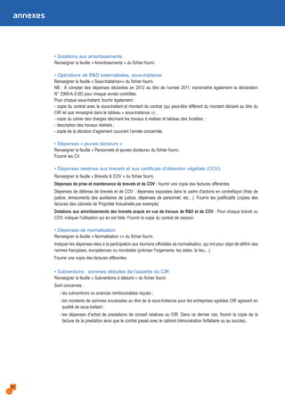 annexes
• Dotations aux amortissements
Renseigner la feuille « Amortissements » du fichier fourni.
• Opérations de R&D externalisées, sous-traitance
Renseigner la feuille « Sous-traitance»» du fichier fourni.
NB : À compter des dépenses déclarées en 2012 au titre de l’année 2011, transmettre également la déclaration
N° 2069-A-2-SD pour chaque année contrôlée.
Pour chaque sous-traitant, fournir également :
- copie du contrat avec le sous-traitant et montant du contrat (qui peut-être différent du montant déclaré au titre du
CIR tel que renseigné dans le tableau « sous-traitance ») ;
- copie du cahier des charges décrivant les travaux à réaliser et tableau des livrables ;
- description des travaux réalisés ;
- copie de la décision d’agrément couvrant l’année concernée.
• Dépenses « jeunes docteurs »
Renseigner la feuille « Personnels et jeunes docteurs» du fichier fourni.
Fournir les CV.
• Dépenses relatives aux brevets et aux certificats d'obtention végétale (COV)
Renseigner la feuille « Brevets & COV » du fichier fourni.
Dépenses de prise et maintenance de brevets et de COV : fournir une copie des factures afférentes.
Dépenses de défense de brevets et de COV : dépenses exposées dans le cadre d'actions en contrefaçon (frais de
justice, émoluments des auxiliaires de justice, dépenses de personnel, etc…). Fournir les justificatifs (copies des
factures des cabinets de Propriété Industrielle par exemple)
Dotations aux amortissements des brevets acquis en vue de travaux de R&D et de COV : Pour chaque brevet ou
COV, indiquer l'utilisation qui en est faite. Fournir la copie du contrat de cession.
• Dépenses de normalisation
Renseigner la feuille « Normalisation »» du fichier fourni.
Indiquer les dépenses liées à la participation aux réunions officielles de normalisation, qui ont pour objet de définir des
normes françaises, européennes ou mondiales (préciser l'organisme, les dates, le lieu…).
Fournir une copie des factures afférentes.
• Subventions : sommes déduites de l’assiette du CIR
Renseigner la feuille « Subventions à déduire » du fichier fourni.
Sont concernés :
- les subventions ou avances remboursables reçues ;
- les montants de sommes encaissées au titre de la sous-traitance pour les entreprises agréées CIR agissant en
qualité de sous-traitant ;
- les dépenses d’achat de prestations de conseil relatives au CIR. Dans ce dernier cas, fournir la copie de la
facture de la prestation ainsi que le contrat passé avec le cabinet (rémunération forfaitaire ou au succès).
44
 