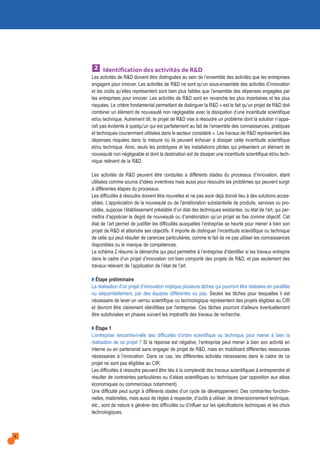 Identification des activités de R&D
Les activités de R&D doivent être distinguées au sein de l’ensemble des activités que les entreprises
engagent pour innover. Les activités de R&D ne sont qu’un sous-ensemble des activités d’innovation
et les coûts qu’elles représentent sont bien plus faibles que l’ensemble des dépenses engagées par
les entreprises pour innover. Les activités de R&D sont en revanche les plus incertaines et les plus
risquées. Le critère fondamental permettant de distinguer la R&D « est le fait qu’un projet de R&D doit
combiner un élément de nouveauté non négligeable avec la dissipation d’une incertitude scientifique
et/ou technique. Autrement dit, le projet de R&D vise à résoudre un problème dont la solution n’appa-
raît pas évidente à quelqu’un qui est parfaitement au fait de l’ensemble des connaissances, pratiques
et techniques couramment utilisées dans le secteur considéré ». Les travaux de R&D représentent des
dépenses risquées dans la mesure où ils peuvent échouer à dissiper cette incertitude scientifique
et/ou technique. Ainsi, seuls les prototypes et les installations pilotes qui présentent un élément de
nouveauté non négligeable et dont la destination est de dissiper une incertitude scientifique et/ou tech-
nique relèvent de la R&D.
Les activités de R&D peuvent être conduites à différents stades du processus d’innovation, étant
utilisées comme source d’idées inventives mais aussi pour résoudre les problèmes qui peuvent surgir
à différentes étapes du processus.
Les difficultés à résoudre doivent être nouvelles et ne pas avoir déjà donné lieu à des solutions acces-
sibles. L’appréciation de la nouveauté ou de l'amélioration substantielle de produits, services ou pro-
cédés, suppose l’établissement préalable d’un état des techniques existantes, ou état de l'art, qui per-
mettra d’apprécier le degré de nouveauté ou d’amélioration qu’un projet se fixe comme objectif. Cet
état de l’art permet de justifier les difficultés auxquelles l’entreprise se heurte pour mener à bien son
projet de R&D et atteindre ses objectifs. Il importe de distinguer l’incertitude scientifique ou technique
de celle qui peut résulter de carences particulières, comme le fait de ne pas utiliser les connaissances
disponibles ou le manque de compétences.
Le schéma 2 résume la démarche qui peut permettre à l’entreprise d’identifier si les travaux entrepris
dans le cadre d’un projet d’innovation ont bien comporté des projets de R&D, et pas seulement des
travaux relevant de l’application de l’état de l’art.
Q Étape préliminaire
La réalisation d’un projet d’innovation implique plusieurs tâches qui pourront être réalisées en parallèle
ou séquentiellement, par des équipes différentes ou pas. Seules les tâches pour lesquelles il est
nécessaire de lever un verrou scientifique ou technologique représentent des projets éligibles au CIR
et devront être clairement identifiées par l'entreprise. Ces tâches pourront d'ailleurs éventuellement
être subdivisées en phases suivant les impératifs des travaux de recherche.
Q Étape 1
L’entreprise rencontre-t-elle des difficultés d’ordre scientifique ou technique pour mener à bien la
réalisation de ce projet ? Si la réponse est négative, l’entreprise peut mener à bien son activité en
interne ou en partenariat sans engager de projet de R&D, mais en mobilisant différentes ressources
nécessaires à l’innovation. Dans ce cas, les différentes activités nécessaires dans le cadre de ce
projet ne sont pas éligibles au CIR.
Les difficultés à résoudre peuvent être liés à la complexité des travaux scientifiques à entreprendre et
résulter de contraintes particulières ou d’aléas scientifiques ou techniques (par opposition aux aléas
économiques ou commerciaux notamment).
Une difficulté peut surgir à différents stades d’un cycle de développement. Des contraintes fonction-
nelles, matérielles, mais aussi de règles à respecter, d’outils à utiliser, de dimensionnement technique,
etc., sont de nature à générer des difficultés ou d’influer sur les spécifications techniques et les choix
technologiques.
2
4
 