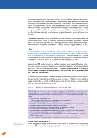 communication, les conférences scientifiques sélectives contribuent de façon significative à la définition
de l’état des connaissances. Celles-ci participent à la dissémination rapide des résultats nouveaux et à
la réactivité accrue face à l’évolution des problématiques actives en R&D. Ces conférences sont donc
une des sources d’information sur l’état de l’art. Les différentes sources permettant d’établir l’état des
techniques existantes sont considérées comme accessibles dès lors qu’elles sont disponibles au sein de
l’entreprise ou en dehors, qu'elles soient gratuites ou payantes. L’état des techniques existantes ne peut
donc être établi seulement à partir de connaissances ou de techniques qui ne seraient qu’internes à une
entreprise.
L’analyse des informations consiste à identifier les approches théoriques ou pratiques employées, les
concepts et les modèles utilisés, les contraintes expérimentales rencontrées, les principaux résultats
obtenus, des controverses, des limites, etc. L’analyse peut amener à identifier des connaissances per-
mettant de résoudre les difficultés rencontrées ou à justifier la nécessité d’engager des travaux de R&D.
Q Étape 3
L’entreprise justifie la nécessité d’engager des travaux de R&D en argumentant en quoi les connais-
sances accessibles et utilisables par l’homme du métier normalement compétent dans le domaine en
cause ne permettaient pas de résoudre les difficultés identifiées. Cette étape consiste donc à synthéti-
ser les incertitudes ou verrous scientifiques, techniques ou technologiques qui empêchent la réalisation
du projet et en à déduire les activités de R&D qui doivent être menées pour les lever.
Les activités de R&D représentent donc un écart appréciable par rapport au savoir-faire de la profes-
sion ou aux pratiques généralement répandues dans le domaine d’application. Les activités qui utilisent
des solutions classiques ne relèvent pas de la R&D. La pertinence commerciale de la contribution
(produit, procédé ou service) ou le simple fait que cette contribution soit nouvelle ne suffisent
pas à définir des activités de R&D.
En complément de cette démarche, l’encadré 1 suggère une série de questions qui peuvent être utili-
sées pour identifier le critère fondamental de nouveauté par rapport à l’état de l’art et d’incertitude à
dissiper, afin d’identifier les activités de R&D. Ce questionnaire, comme la démarche générale, peut être
utilisé dans tout secteur, industriel ou de service.
Encadré 1 - Démarche d’identification des activités de R&D
Différents indicateurs peuvent compléter la démarche du schéma 2. Ils peuvent être identifiés à l’aide d’un questionnaire concernant
chaque projet. Chacune des questions fournit un indicateur d’activités de R&D et l’ensemble des questions peut aider à déterminer
l’éligibilité des activités. Cependant, pris isolément, chaque indicateur n’est pas une condition suffisante d’existence d’une activité
de R&D.
1) Existe-t-il un élément novateur dans le projet ?
- Porte-t-il sur des phénomènes, des structures ou des relations inconnus jusqu’à présent ?
- Va-t-il permettre d’accroître la somme des connaissances ?
- Les conclusions ou les résultats de ce projet ont-ils un caractère général, susceptible d’intéresser plus d’une organisation ?
2) Le projet doit-il lever des incertitudes ou des verrous scientifiques ou techniques?
3) Le projet fait-il appel à des techniques ou savoir-faire qui ne sont pas répandus dans la profession ?
4) Les qualifications des personnels affectés à ce projet sont-elles suffisantes?
5) Le projet se déroule-t-il dans le cadre d’un projet collaboratif de la Commission européenne ou de l’Agence nationale de la
recherche faisant explicitement référence à des activités de recherche ?
6) Le projet se déroule-t-il dans le cadre d’un contrat de collaboration de recherche avec un laboratoire public (éventuellement
avec un financement CIFRE2).
7) Le projet comporte-t-il la publication d’article(s) scientifique(s) ou des présentations lors de conférences ?
Le brevet comme indicateur de R&D
Comme le suggère l’encadré 1, le brevet peut être utilisé comme l’un des indicateurs de l’existence de
travaux de R&D dans le cadre d’un projet, en particulier dans les secteurs ou domaines où le brevet
6
2. Convention industrielle
de formation par la
recherche.
 