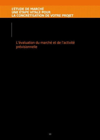 L’ÉTUDE DE MARCHÉ
UNE ÉTAPE VITALE POUR
LA CONCRÉTISATION DE VOTRE PROJET
C’est la partie souvent négligée dans les dossiers
des créateurs-repreneurs et pourtant c’est elle qui
détermine la viabilité du projet. L’appellation “étude
de marché” peut faire peur. En fait, c’est une affaire
de bon sens et de méthodologie.
L’évaluation du marché et de l’activité
prévisionnelle
L’étude de marché doit permettre de répondre aux questions
suivantes.
Que vais-je vendre et pourquoi ?
Caractéristiques des produits ou des services proposés, avantages, niveau
de qualité, spécificités par rapport à la concurrence…
A qui vendre ?
Quels sont les clients susceptibles d’acheter (des particuliers, des
professionnels ou les deux), combien sont-ils, quelles sont leurs
caractéristiques (nombre, revenus, niveau de consommation…) ?...
A quel besoin correspond mon service ou mon produit ?
Quelles sont les attentes de vos futurs clients, quels avantages
supplémentaires allez-vous proposer... ?
Comment vendre ?
À domicile, par correspondance ou internet, grâce à un point de vente, par
l’intermédiaire d’agents commerciaux ou par un canal de distribution…
Quels sont mes concurrents ?
Combien sont-ils, où sont-ils implantés, que proposent-ils, quels sont leurs
points faibles et forts... ?
Où implanter mon entreprise ?
En lien direct avec la répartition de vos clients potentiels et fonction de
la taille de votre marché (local, régional ou national), c’est souvent
une question de distance ou de concentration de population (zone de chalandise).
Comment estimer mon chiffre d’affaires prévisionnel ?
Après avoir répondu aux questions précédentes, vous devez évaluer
le nombre de clients potentiels, le prix de marché, le nombre d’actes d’achat,
mesurer votre taux d’emprise (part de marché) et ainsi calculer votre chiffre
d’affaires prévisionnel.
10
 
