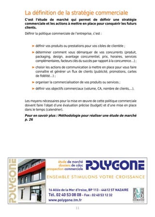 La définition de la stratégie commerciale
C’est l’étude de marché qui permet de définir une stratégie
commerciale et les actions à mettre en place pour conquérir les futurs
clients.
Définir la politique commerciale de l’entreprise, c’est :
définir vos produits ou prestations pour vos cibles de clientèle ;
déterminer comment vous démarquer de vos concurrents (produit,
packaging, design, avantage concurrentiel, prix, horaires, services
complémentaires, facteurs clés du succès par rapport à la concurrence…) ;
choisir les actions de communication à mettre en place pour vous faire
connaître et générer un flux de clients (publicité, promotions, cartes
de fidélité…) ;
organiser la commercialisation de vos produits ou services ;
définir vos objectifs commerciaux (volume, CA, nombre de clients,...).
Les moyens nécessaires pour la mise en œuvre de cette politique commerciale
doivent faire l’objet d’une évaluation précise (budget) et d’une mise en place
dans le temps (calendrier).
Pour en savoir plus : Méthodologie pour réaliser une étude de marché
p. 26
11
 