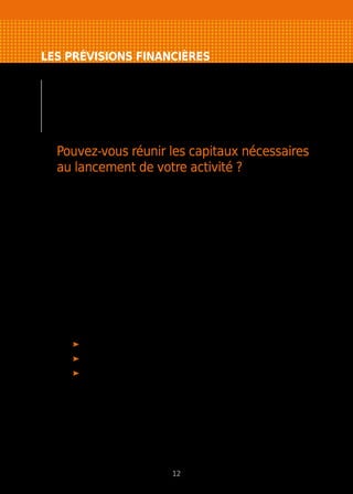 LES PRÉVISIONS FINANCIÈRES
L’étude commerciale achevée, vous devez traduire
en termes financiers l’ensemble des moyens à mettre
en œuvre pour atteindre vos objectifs. Pour franchir
les différentes étapes de cette démarche, vous devez
répondre à trois questions.
Pouvez-vous réunir les capitaux nécessaires
au lancement de votre activité ?
Vous devez établir un plan de financement initial pour le lancement de votre
activité et le construire sur une période de trois ans pour le développement
de votre entreprise.
Pour cela, il vous faut lister et chiffrer l’ensemble des moyens indispensables
à l’exercice de votre activité et les ressources financières que vous pensez
pouvoir réunir. Il s’agit du plan de financement initial qui doit toujours être
équilibré.
Pour être viable, un projet de création d’entreprise ne doit pas tenir compte
des aides financières externes que vous pouvez être amené à solliciter.
Le plan de financement doit être solide et répondre aux besoins réels
de l’entreprise, sans en minimiser les montants, par peur de ne pas trouver
de financeur(s).
Le plan de financement sur trois ans est constitué du plan de financement
initial auquel vous ajoutez :
l’augmentation de votre besoin en fonds de roulement (BFR) ;
vos prélèvements ;
votre capacité d’autofinancement (bénéfice après impôts et dotation
aux amortissements).
Pour en savoir plus : Modèle de plan de financement initial p. 28
12
 
