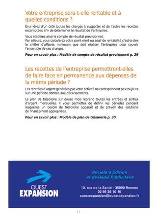 Votre entreprise sera-t-elle rentable et à
quelles conditions ?
Enumérez d’un côté toutes les charges à supporter et de l’autre les recettes
escomptées afin de déterminer le résultat de l’entreprise.
Vous établirez ainsi le compte de résultat prévisionnel.
Par ailleurs, vous calculerez votre point mort ou seuil de rentabilité c’est-à-dire
le chiffre d’affaires minimum que doit réaliser l’entreprise pour couvrir
l’ensemble de ses charges.
Pour en savoir plus : Modèle de compte de résultat prévisionnel p. 29
Les recettes de l’entreprise permettront-elles
de faire face en permanence aux dépenses de
la même période ?
Les rentrées d’argent générées par votre activité ne correspondent pas toujours
sur une période donnée aux décaissements.
Le plan de trésorerie sur douze mois reprend toutes les entrées et sorties
d’argent mensuelles. Il vous permettra de définir les périodes pendant
lesquelles un besoin de trésorerie apparaît et de prévoir des solutions
de financement appropriées.
Pour en savoir plus : Modèle de plan de trésorerie p. 30
13
 