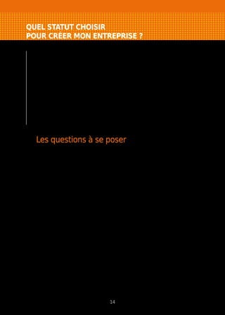 QUEL STATUT CHOISIR
POUR CRÉER MON ENTREPRISE ?
Il n’existe pas de structure “miracle” qui vous
apporterait le meilleur statut social, vous permettrait
de payer le moins d’impôt, de mettre votre patrimoine
personnel à l’abri, etc. Votre structure juridique
doit être adaptée à votre projet, à votre situation
personnelle (et non l’inverse). Il s’agit de “l’emballage
légal” de votre entreprise.
Un conseil : ne commencez pas par le choix de votre
structure juridique, mais réalisez d’abord votre
approche commerciale et votre étude financière.
Les questions à se poser
Il y a plusieurs critères de choix de la structure juridique. Vous devrez tous
les prendre en compte, puis établir une hiérarchie entre eux en fonction
de votre projet, de votre personnalité. Ne faites pas reposer votre choix sur un
seul critère.
Voici les principaux points à examiner pour déterminer le statut le plus adapté.
La volonté de s’associer
Est-ce que je veux m’associer avec d’autres personnes ? Suis-je prêt à partager
les pouvoirs, les bénéfices ?
La capacité juridique
Ai-je les diplômes, cartes professionnelles ou autorisations nécessaires pour ma
future activité ? Mon statut actuel me permet-il de cumuler mes fonctions avec
une activité lucrative ?
La responsabilité
L’activité que j’envisage présente-t-elle des risques importants ? Ai-je des biens
à protéger ? Quel est mon régime matrimonial ? Serai-je dirigeant ou simple
associé de l’entreprise ?
L’engagement financier
De quelle somme puis-je disposer et quels biens puis-je apporter à mon
entreprise ? Quels sont les investissements que j’aurai à réaliser ? Aurai-je besoin
d’un crédit important ? De quelle somme ai-je besoin pour faire fonctionner mon
entreprise.
14
 