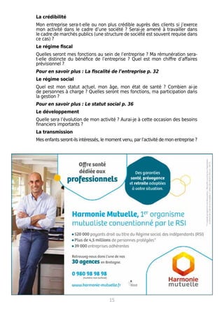 La crédibilité
Mon entreprise sera-t-elle ou non plus crédible auprès des clients si j’exerce
mon activité dans le cadre d’une société ? Serai-je amené à travailler dans
le cadre de marchés publics (une structure de société est souvent requise dans
ce cas) ?
Le régime fiscal
Quelles seront mes fonctions au sein de l’entreprise ? Ma rémunération sera-
t-elle distincte du bénéfice de l’entreprise ? Quel est mon chiffre d’affaires
prévisionnel ?
Pour en savoir plus : La fiscalité de l’entreprise p. 32
Le régime social
Quel est mon statut actuel, mon âge, mon état de santé ? Combien ai-je
de personnes à charge ? Quelles seront mes fonctions, ma participation dans
la gestion ?
Pour en savoir plus : Le statut social p. 36
Le développement
Quelle sera l’évolution de mon activité ? Aurai-je à cette occasion des besoins
financiers importants ?
La transmission
Mes enfants seront-ils intéressés, le moment venu, par l’activité de mon entreprise ?
15
 