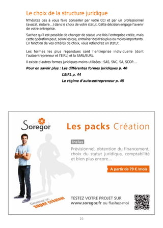 Le choix de la structure juridique
N’hésitez pas à vous faire conseiller par votre CCI et par un professionnel
(avocat, notaire…) dans le choix de votre statut. Cette décision engage l’avenir
de votre entreprise.
Sachez qu’il est possible de changer de statut une fois l’entreprise créée, mais
cette opération peut, selon les cas, entraîner des frais plus ou moins importants.
En fonction de vos critères de choix, vous retiendrez un statut.
Les formes les plus répandues sont l’entreprise individuelle (dont
l’autoentrepreneur et l’EIRL) et la SARL/EURL.
Il existe d’autres formes juridiques moins utilisées : SAS, SNC, SA, SCOP….
Pour en savoir plus : Les différentes formes juridiques p. 40
L’EIRL p. 44
Le régime d’auto-entrepreneur p. 45
16
 