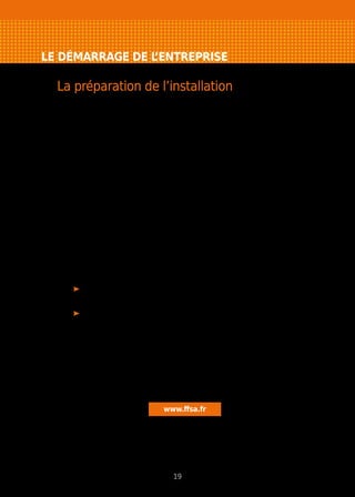 LE DÉMARRAGE DE L’ENTREPRISE
La préparation de l’installation
En vue de votre installation, vous devrez procéder à un certain nombre de
démarches, en respectant une certaine chronologie.
Soyez particulièrement attentif aux points suivants.
Où installer votre entreprise ?
Attention, ne confondez pas “domiciliation” (adresse administrative de votre
entreprise) et “exercice de l’activité”.
Dans tous les cas, prenez le temps de bien réfléchir avant de signer !
Changer d’adresse entraîne des coûts non négligeables : déménagement, avis
aux clients, formalités, impression de nouveaux documents commerciaux…
Pour en savoir plus : Domiciliation de l’entreprise p. 53
Comment assurer votre entreprise ?
Ne démarrez pas votre activité sans assurance. Toute activité professionnelle
engendre des responsabilités et des risques et suppose donc :
de faire l’inventaire des risques auxquels votre entreprise est exposée
et d’évaluer leurs conséquences ;
de transférer à un assureur ceux ne pouvant être pris en charge par
la capacité financière de votre entreprise.
Vérifiez si la réglementation propre à votre activité impose de prendre
des assurances particulières et soignez la rédaction des contrats passés avec
vos clients et fournisseurs en mesurant l’étendue de votre responsabilité.
Le Fédération Française des Sociétés d’Assurances met à votre disposition
des fiches pratiques sur les risques des entreprises et la façon de les couvrir.
N’hésitez pas à les utiliser pour être sûr de ne rien oublier.
www.ffsa.fr
19
 