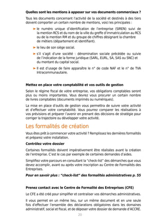 Quelles sont les mentions à apposer sur vos documents commerciaux ?
Tous les documents concernant l’activité de la société et destinés à des tiers
doivent comporter un certain nombre de mentions, voici les principales :
le numéro unique d’identification de l’entreprise (SIREN) suivi de
la mention RCS et du nom de la ville du greffe d’immatriculation au RCS
ou de la mention RM et du groupe de chiffres désignant la chambre
de métiers (département et identifiant).
le lieu de son siège social.
s’il s’agit d’une société : dénomination sociale précédée ou suivie
de l’indication de la forme juridique (SARL, EURL, SA, SAS ou SNC) et
du montant du capital social.
Il est d’usage de faire apparaître le n° de code NAF et le n° de TVA
Intracommunautaire.
Mettez en place votre comptabilité et vos outils de gestion
Selon le régime fiscal de votre entreprise, vos obligations comptables seront
plus ou moins importantes. Vous devrez vous procurer un certain nombre
de livres comptables (documents imprimés ou numériques).
La mise en place d’outils de gestion vous permettra de suivre votre activité
et d’effectuer votre comptabilité. Vous pourrez comparer les réalisations à
vos prévisions et préparer l’avenir en prenant des décisions de stratégie pour
corriger la trajectoire ou développer votre activité.
Les formalités de création
Vous êtes prêt à commencer votre activité ? Remplissez les dernières formalités
et préparez votre installation.
Contrôlez votre dossier
Certaines formalités doivent impérativement être réalisées avant la création
de l’entreprise. C’est le cas par exemple de certaines demandes d’aides.
Simplifiez votre parcours en consultant la “check-list” des démarches que vous
devez accomplir, avant ou après votre inscription au Centre de Formalités des
Entreprises.
Pour en savoir plus : “check-list” des formalités administratives p. 55
Prenez contact avec le Centre de Formalité des Entreprises (CFE)
Le CFE a été créé pour simplifier et centraliser vos démarches administratives.
Il vous permet en un même lieu, sur un même document et en une seule
fois d’effectuer l’ensemble des déclarations obligatoires dans les domaines
administratif, social et fiscal, et de déposer votre dossier de demande d’ACCRE.
20
 