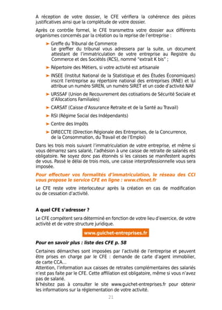 A réception de votre dossier, le CFE vérifiera la cohérence des pièces
justificatives ainsi que la complétude de votre dossier.
Après ce contrôle formel, le CFE transmettra votre dossier aux différents
organismes concernés par la création ou la reprise de l’entreprise :
Greffe du Tribunal de Commerce
	 Le greffier du tribunal vous adressera par la suite, un document
	 attestant de l’immatriculation de votre entreprise au Registre du
	 Commerce et des Sociétés (RCS), nommé “extrait K bis” ;
Répertoire des Métiers, si votre activité est artisanale
INSEE (Institut National de la Statistique et des Études Économiques)
inscrit l’entreprise au répertoire national des entreprises (RNE) et lui
attribue un numéro SIREN, un numéro SIRET et un code d’activité NAF
URSSAF (Union de Recouvrement des cotisations de Sécurité Sociale et
d’Allocations Familiales)
CARSAT (Caisse d’Assurance Retraite et de la Santé au Travail)
RSI (Régime Social des Indépendants)
Centre des Impôts
DIRECCTE (Direction Régionale des Entreprises, de la Concurrence,
de la Consommation, du Travail et de l’Emploi)
Dans les trois mois suivant l’immatriculation de votre entreprise, et même si
vous démarrez sans salarié, l’adhésion à une caisse de retraite de salariés est
obligatoire. Ne soyez donc pas étonnés si les caisses se manifestent auprès
de vous. Passé le délai de trois mois, une caisse interprofessionnelle vous sera
imposée.
Pour effectuer vos formalités d’immatriculation, le réseau des CCI
vous propose le service CFE en ligne : www.cfenet.fr
Le CFE reste votre interlocuteur après la création en cas de modification
ou de cessation d’activité.
A quel CFE s’adresser ?
Le CFE compétent sera déterminé en fonction de votre lieu d’exercice, de votre
activité et de votre structure juridique.
www.guichet-entreprises.fr
Pour en savoir plus : liste des CFE p. 58
Certaines démarches sont imposées par l’activité de l’entreprise et peuvent
être prises en charge par le CFE : demande de carte d’agent immobilier,
de carte CCA…
Attention, l’information aux caisses de retraites complémentaires des salariés
n’est pas faite par le CFE. Cette affiliation est obligatoire, même si vous n’avez
pas de salarié.
N’hésitez pas à consulter le site www.guichet-entreprises.fr pour obtenir
les informations sur la réglementation de votre activité.
21
 