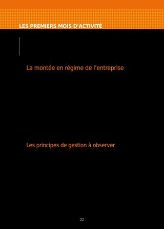 LES PREMIERS MOIS D’ACTIVITÉ
Pour ne pas gâcher le potentiel de l’affaire créée,
quelques grands principes de gestion doivent être
respectés auxquels s’ajoutent un certain nombre
de points à surveiller spécifiques à votre projet.
La montée en régime de l’entreprise
Comment suivre l’évolution de mon entreprise ?
La base de référence doit toujours être le plan prévisionnel. Préparé avec
rigueur, il vous a permis de vérifier la cohérence de votre projet. Respectez-le,
sachez le faire évoluer en fonction des opportunités qui vous sont offertes.
Quels sont les risques liés au développement de l’entreprise ?
La plupart des nouvelles entreprises rencontrent des difficultés, parfois dès
leur première année d’existence. Elles sont souvent liées à des problèmes
de gestion dont l’origine est l’insuffisance de capitaux propres. Cette situation
peut rendre l’entreprise très vulnérable dès que la croissance est plus rapide
que prévue : manque de fonds de roulement, constitution de stocks trop
importants, allongement des délais de paiement. Pour anticiper ces risques,
un certain nombre de principes de gestion doivent être observés.
Les principes de gestion à observer
Contrôlez l’application de votre politique commerciale. Vous veillerez à réaliser
les objectifs commerciaux tels qu’ils ont été définis au départ.
La politique commerciale peut cependant évoluer en fonction des réactions
de la clientèle, de la modification de ses goûts ou de ses besoins, en fonction
de la concurrence dont il faudra suivre le comportement avec attention.
Surveillez les postes clients et fournisseurs : suivez les délais de règlement,
la facturation, la relance clients, les défections de fournisseurs, la santé
financière de vos clients et fournisseurs.
Maîtrisez vos prix de revient : si vous ne prêtez pas attention à l’ensemble des
coûts, vous risquez de ne pas chercher à les réduire, de laisser éventuellement
se détériorer la situation financière sans en prendre conscience et de fixer un
prix de vente trop bas qui vous fera vendre à perte.
Limitez les frais fixes aux dépenses strictement nécessaires au démarrage
de votre activité, et reportez celles non essentielles.
22
 