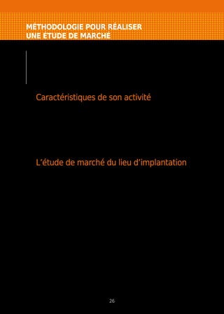 MÉTHODOLOGIE POUR RÉALISER
UNE ÉTUDE DE MARCHÉ
Il faut distinguer trois étapes : l’approche générale
de son activité (étude macro-économique),
une approche plus ciblée sur son lieu d’implantation
(micro-économique) et idéalement une enquête terrain
qui permettra de “qualifier” son marché.
Caractéristiques de son activité
Il s’agit de recueillir toutes les informations sur sa profession (évolution
récente), la réglementation ou les contraintes (accès à la profession : formation
ou garantie financière requise) et les perspectives de développement.
Ce recueil prend la forme d’une étude documentaire provenant d’articles
de presse, d’extraits d’études, de sites internet, de statistiques professionnelles
(syndicats, centre de gestion agréé…).
L’étude de marché du lieu d’implantation
Elle se fait principalement selon deux approches, une étude des clients
potentiels (la demande) et une analyse des concurrents (l’offre), le but étant
de quantifier puis de connaître les caractéristiques de son marché.
La demande
Toute entreprise a soit des clients particuliers, soit des clients professionnels.
Elle peut aussi avoir une clientèle mixte. Pour connaître cette clientèle, vous
disposez du recensement de la population et de listes d’entreprises (fichiers
des CCI, annuaires professionnels, Internet). L’utilisation de cartes permet de
visualiser la concentration et la répartition géographique des clients potentiels.
Ces informations doivent permettre de définir la zone de chalandise (attraction
parrapportaulieud’implantation)delaqualifier(évolution,caractéristiques…)et
ainsi de chiffrer en valeur et volume la demande (dépenses commercialisables).
L’offre
Ce sont les concurrents directs ou indirects (vente par internet ou par
correspondance) qu’il faut recenser, grâce à des listes (pages jaunes, fichier
CCI, annuaires professionnels). Ce volet quantitatif devra être complété par
une enquête de terrain permettant de mieux les connaître ce qui facilitera son
positionnement commercial.
26
 
