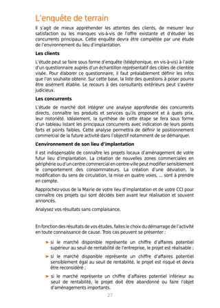 L’enquête de terrain
Il s’agit de mieux appréhender les attentes des clients, de mesurer leur
satisfaction ou les manques vis-à-vis de l’offre existante et d’étudier les
concurrents principaux. Cette enquête devra être complétée par une étude
de l’environnement du lieu d’implantation.
Les clients
L’étude peut se faire sous forme d’enquête (téléphonique, en vis-à-vis) à l’aide
d’un questionnaire auprès d’un échantillon représentatif des cibles de clientèle
visée. Pour élaborer ce questionnaire, il faut préalablement définir les infos
que l’on souhaite obtenir. Sur cette base, la liste des questions à poser pourra
être aisément établie. Le recours à des consultants extérieurs peut s’avérer
judicieux.
Les concurrents
L’étude de marché doit intégrer une analyse approfondie des concurrents
directs, connaître les produits et services qu’ils proposent et à quels prix,
leur notoriété. Idéalement, la synthèse de cette étape se fera sous forme
d’un tableau listant les principaux concurrents avec indication de leurs points
forts et points faibles. Cette analyse permettra de définir le positionnement
commercial de la future activité dans l’objectif notamment de se démarquer.
L’environnement de son lieu d’implantation
Il est indispensable de connaître les projets locaux d’aménagement de votre
futur lieu d’implantation. La création de nouvelles zones commerciales en
périphérie ou d’un centre commercial en centre-ville peut modifier sensiblement
le comportement des consommateurs. La création d’une déviation, la
modification du sens de circulation, la mise en quatre voies, ... sont à prendre
en compte.
Rapprochez-vous de la Mairie de votre lieu d’implantation et de votre CCI pour
connaître ces projets qui sont décidés bien avant leur réalisation et souvent
annoncés.
Analysez vos résultats sans complaisance.
En fonction des résultats de vos études, faites le choix du démarrage de l’activité
en toute connaissance de cause. Trois cas peuvent se présenter :
si le marché disponible représente un chiffre d’affaires potentiel
supérieur au seuil de rentabilité de l’entreprise, le projet est réalisable ;
si le marché disponible représente un chiffre d’affaires potentiel
sensiblement égal au seuil de rentabilité, le projet est risqué et devra
être reconsidéré ;
	 si le marché représente un chiffre d’affaires potentiel inférieur au
seuil de rentabilité, le projet doit être abandonné ou faire l’objet
d’aménagements importants.
27
 