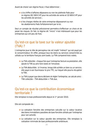 Avant de choisir son régime fiscal, il faut déterminer :
si le chiffre d’affaires dépassera ou non les plafonds fixés pour
ce régime (81 500 € HT pour les activités de vente et 32 600 € HT pour
les activités de service) ;
si les charges réelles de votre entreprise dépasseront ou non
les abattements fixés forfaitairement par la loi.
Seul un compte de résultat prévisionnel permettra d’effectuer un choix et de
peser les risques. En fait, le régime dit “micro” n’est intéressant que pour les
entreprises qui ont peu de frais.
Qu’est-ce que la taxe sur la valeur ajoutée
(TVA) ?
L’entreprise joue le rôle de percepteur de cet impôt “indirect” qui est payé par
le consommateur. En effet, presque tous les biens ou services consommés ou
utilisés sur le territoire français sont taxés. La TVA comprend trois volets.
La TVA collectée : chaque fois que l’entreprise facture sa prestation, elle
ajoute la TVA au prix hors taxes et l’encaisse.
La TVA déductible : à l’inverse, lorsqu’elle achète un bien ou un service,
elle paye à son fournisseur le prix TTC, sur lequel elle pourra récupérer
la TVA.
La TVA à payer que devra déclarer et régler l’entreprise, se calcule ainsi :
TVA collectée – TVA déductible = TVA due.
Qu’est-ce que la contribution économique
territoriale ?
Elle remplace la taxe professionnelle depuis le 1er
janvier 2010.
Elle est composée de :
La cotisation foncière des entreprises calculée sur la valeur locative
des biens immobiliers passibles de taxe foncière utilisés par l’entreprise
pour son activité.
La cotisation sur la valeur ajoutée des entreprises. Elle remplace la
cotisation minimale de taxe professionnelle antérieure.
34
 
