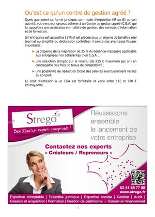 Qu’est ce qu’un centre de gestion agréé ?
Quels que soient sa forme juridique, son mode d’imposition (IR ou IS) ou son
activité, votre entreprise peut adhérer à un Centre de gestion agréé (C.G.A) qui
lui apportera une assistance en matière de gestion, des services d’information
et de formation.
Si l’entreprise est assujettie à l’IR et est placée sous un régime de bénéfice réel
(normal ou simplifié ou déclaration contrôlée), il existe des avantages fiscaux
importants :
La dispense de la majoration de 25 % du bénéfice imposable applicable
aux entreprises non adhérentes d’un C.G.A. ;
une réduction d’impôt sur le revenu (de 915 € maximum par an) en
contrepartie des frais de tenue de comptabilité ;
une possibilité de déduction totale des salaires éventuellement versés
au conjoint.
Le coût d’adhésion à un CGA est forfaitaire et varie entre 110 et 220 €
en moyenne.
35
 
