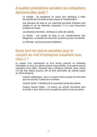 A quelles prestations sociales ces cotisations
donnent-elles droit ?
La maladie : les prestations en nature sont identiques à celles
des salariés pour les petits et gros risques et l’hospitalisation.
Une allocation de repos et une indemnité journalière forfaitaire sont
versées en cas de maternité. Cependant, il n’y a pas d’assurance
accidents du travail.
Les allocations familiales : identiques à celles des salariés.
La retraite : une retraite de base et une complémentaire sont
obligatoires. L’invalidité est moins bien couverte que pour les salariés.
Le chômage : pas de couverture obligatoire.
Quels sont les statuts possibles pour le
conjoint du chef d’entreprise travaillant avec
celui-ci ?
Le conjoint d’un commerçant ou d’un artisan exerçant en entreprise
individuelle, ou celui d’un gérant associé unique d’EURL, ou du gérant associé
majoritaire d’une SARL, travaillant dans l’entreprise familiale, devra choisir
l’un des trois statuts suivants, afin de faire reconnaître son activité auprès
du chef d’entreprise.
Conjoint collaborateur : pour un conjoint marié ou pacsé non rémunéré
pour son activité. Il cotise pour la retraite.
Conjoint salarié : il bénéficie de la couverture sociale des salariés.
Conjoint associé (SARL) : s’il exerce une activité rémunérée dans
la société, il aura, selon le cas, la qualité de salarié ou de non salarié.
38
 