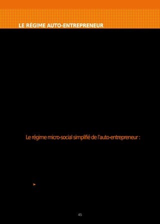 LE RÉGIME AUTO-ENTREPRENEUR
Une déclaration gratuite directement auprès du Centre de Formalités compétent :
- Chambre de Commerce et d’Industrie pour les commerçants, prestataires de
services ou sur le site www.cfenet.cci.fr.
- Urssaf pour les professions libérales ou sur le site www.urssaf.fr.
Ou possibilité d’effectuer la formalité quelle que soit votre activité sur
le site www.lautoentrepreneur.fr.
- Entreprise individuelle obligatoirement.
- Pas d’immatriculation au Registre du Commerce.
- Immatriculation au Répertoire des Métiers et de l’Artisanat pour les auto-
entrepreneurs artisans.
- Pas de stage obligatoire de gestion à la Chambre de Métiers et de
l’Artisanat.
- Obligation de respecter la réglementation de l’activité (Attention
certaines activités ne peuvent pas être exercées sous le régime de
l’auto-entrepreneur).
- S’informer sur la nécessité d’être assuré professionnellement pour
les risques encourus par l’activité.
- Chiffre d’affaires annuel plafonné à 81 500 € pour le commerce et à
32 600 € pour les prestations de services.
- TVA non applicable.
Lerégimemicro-socialsimplifiédel’auto-entrepreneur:
- Statut social du travailleur indépendant (TNS).
- Cotisations sociales payées mensuellement ou trimestriellement en
fonction des encaissements :
- 14 % du chiffre d’affaires en achat/revente
- 24,6 % du chiffre d’affaires pour les prestations de services
relevant du RSI
- 21,3 % du chiffre d’affaires pour les professions libérales relevant
de la CIPAV.
Si votre revenu professionnel dépasse 4 740 €/an, vous devrez acquitter
une contribution à la formation professionnelle. Son montant est de
(en pourcentage du chiffre d’affaires) :
- 0,3 % pour les artisans
- 0,1 % pour les commerçants
- 0,2 % pour les prestataires de services et professions libérales.
45
 