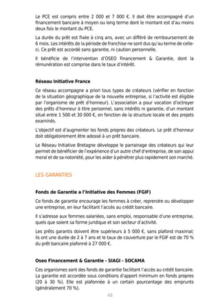 Le PCE est compris entre 2 000 et 7 000 €. Il doit être accompagné d’un
financement bancaire à moyen ou long terme dont le montant est d’au moins
deux fois le montant du PCE.
La durée du prêt est fixée à cinq ans, avec un différé de remboursement de
6 mois. Les intérêts de la période de franchise ne sont dus qu’au terme de celle-
ci. Ce prêt est accordé sans garantie, ni caution personnelle.
Il bénéficie de l’intervention d’OSEO Financement  Garantie, dont la
rémunération est comprise dans le taux d’intérêt.
Réseau Initiative France
Ce réseau accompagne a priori tous types de créateurs (vérifier en fonction
de la situation géographique de la nouvelle entreprise, si l’activité est éligible
par l’organisme de prêt d’honneur). L’association a pour vocation d’octroyer
des prêts d’honneur à titre personnel, sans intérêts ni garantie, d’un montant
situé entre 1 500 et 30 000 €, en fonction de la structure locale et des projets
examinés.
L’objectif est d’augmenter les fonds propres des créateurs. Le prêt d’honneur
doit obligatoirement être adossé à un prêt bancaire.
Le Réseau Initiative Bretagne développe le parrainage des créateurs qui leur
permet de bénéficier de l’expérience d’un autre chef d’entreprise, de son appui
moral et de sa notoriété, pour les aider à pénétrer plus rapidement son marché.
LES GARANTIES
Fonds de Garantie a l’Initiative des Femmes (FGIF)
Ce fonds de garantie encourage les femmes à créer, reprendre ou développer
une entreprise, en leur facilitant l’accès au crédit bancaire.
Il s’adresse aux femmes salariées, sans emploi, responsable d’une entreprise,
quels que soient sa forme juridique et son secteur d’activité.
Les prêts garantis doivent être supérieurs à 5 000 €, sans plafond maximal;
ils ont une durée de 2 à 7 ans et le taux de couverture par le FGIF est de 70 %
du prêt bancaire plafonné à 27 000 €.
Oseo Financement  Garantie - SIAGI - SOCAMA
Ces organismes sont des fonds de garantie facilitant l’accès au crédit bancaire.
La garantie est accordée sous conditions d’apport minimum en fonds propres
(20 à 30 %). Elle est plafonnée à un certain pourcentage des emprunts
(généralement 70 %).
48
 
