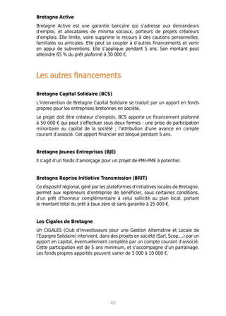 Bretagne Active
Bretagne Active est une garantie bancaire qui s’adresse aux demandeurs
d’emploi, et allocataires de minima sociaux, porteurs de projets créateurs
d’emplois. Elle limite, voire supprime le recours à des cautions personnelles,
familiales ou amicales. Elle peut se coupler à d’autres financements et venir
en appui de subventions. Elle s’applique pendant 5 ans. Son montant peut
atteindre 65 % du prêt plafonné à 30 000 €.
Les autres financements
Bretagne Capital Solidaire (BCS)
L’intervention de Bretagne Capital Solidaire se traduit par un apport en fonds
propres pour les entreprises bretonnes en société.
Le projet doit être créateur d’emplois. BCS apporte un financement plafonné
à 50 000 € qui peut s’effectuer sous deux formes : une prise de participation
minoritaire au capital de la société ; l’attribution d’une avance en compte
courant d’associé. Cet apport financier est bloqué pendant 5 ans.
Bretagne Jeunes Entreprises (BJE)
Il s’agit d’un fonds d’amorçage pour un projet de PMI-PME à potentiel.
Bretagne Reprise Initiative Transmission (BRIT)
Ce dispositif régional, géré par les plateformes d’initiatives locales de Bretagne,
permet aux repreneurs d’entreprise de bénéficier, sous certaines conditions,
d’un prêt d’honneur complémentaire à celui sollicité au plan local, portant
le montant total du prêt à taux zéro et sans garantie à 25 000 €.
Les Cigales de Bretagne
Un CIGALES (Club d’Investisseurs pour une Gestion Alternative et Locale de
l’Epargne Solidaire) intervient, dans des projets en société (Sarl, Scop,...) par un
apport en capital, éventuellement complété par un compte courant d’associé.
Cette participation est de 5 ans minimum, et s’accompagne d’un parrainage.
Les fonds propres apportés peuvent varier de 3 000 à 10 000 €.
49
 