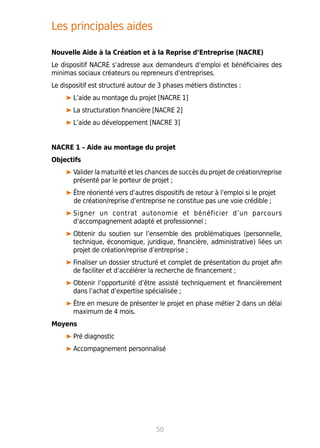 Les principales aides
Nouvelle Aide à la Création et à la Reprise d’Entreprise (NACRE)
Le dispositif NACRE s’adresse aux demandeurs d’emploi et bénéficiaires des
minimas sociaux créateurs ou repreneurs d’entreprises.
Le dispositif est structuré autour de 3 phases métiers distinctes :
L’aide au montage du projet [NACRE 1]
La structuration financière [NACRE 2]
L’aide au développement [NACRE 3]
NACRE 1 – Aide au montage du projet
Objectifs
Valider la maturité et les chances de succès du projet de création/reprise
présenté par le porteur de projet ;
Être réorienté vers d’autres dispositifs de retour à l’emploi si le projet
de création/reprise d’entreprise ne constitue pas une voie crédible ;
Signer un contrat autonomie et bénéficier d’un parcours
d’accompagnement adapté et professionnel ;
Obtenir du soutien sur l’ensemble des problématiques (personnelle,
technique, économique, juridique, financière, administrative) liées un
projet de création/reprise d’entreprise ;
Finaliser un dossier structuré et complet de présentation du projet afin
de faciliter et d’accélérer la recherche de financement ;
Obtenir l’opportunité d’être assisté techniquement et financièrement
dans l’achat d’expertise spécialisée ;
Être en mesure de présenter le projet en phase métier 2 dans un délai
maximum de 4 mois.
Moyens
Pré diagnostic
Accompagnement personnalisé
50
 
