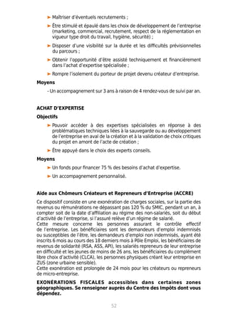 Maîtriser d’éventuels recrutements ;
Être stimulé et épaulé dans les choix de développement de l’entreprise
(marketing, commercial, recrutement, respect de la réglementation en
vigueur type droit du travail, hygiène, sécurité) ;
Disposer d’une visibilité sur la durée et les difficultés prévisionnelles
du parcours ;
Obtenir l’opportunité d’être assisté techniquement et financièrement
dans l’achat d’expertise spécialisée ;
Rompre l’isolement du porteur de projet devenu créateur d’entreprise.
Moyens
- Un accompagnement sur 3 ans à raison de 4 rendez-vous de suivi par an.
ACHAT D’EXPERTISE
Objectifs
Pouvoir accéder à des expertises spécialisées en réponse à des
problématiques techniques liées à la sauvegarde ou au développement
de l’entreprise en aval de la création et à la validation de choix critiques
du projet en amont de l’acte de création ;
Être appuyé dans le choix des experts conseils.
Moyens
Un fonds pour financer 75 % des besoins d’achat d’expertise.
Un accompagnement personnalisé.
Aide aux Chômeurs Créateurs et Repreneurs d’Entreprise (ACCRE)
Ce dispositif consiste en une exonération de charges sociales, sur la partie des
revenus ou rémunérations ne dépassant pas 120 % du SMIC, pendant un an, à
compter soit de la date d’affiliation au régime des non-salariés, soit du début
d’activité de l’entreprise, si l’assuré relève d’un régime de salarié.
Cette mesure concerne les personnes assurant le contrôle effectif
de l’entreprise. Les bénéficiaires sont les demandeurs d’emploi indemnisés
ou susceptibles de l’être, les demandeurs d’emploi non indemnisés, ayant été
inscrits 6 mois au cours des 18 derniers mois à Pôle Emploi, les bénéficiaires de
revenus de solidarité (RSA, ASS, API), les salariés repreneurs de leur entreprise
en difficulté et les jeunes de moins de 26 ans, les bénéficiaires du complément
libre choix d’activité (CLCA), les personnes physiques créant leur entreprise en
ZUS (zone urbaine sensible).
Cette exonération est prolongée de 24 mois pour les créateurs ou repreneurs
de micro-entreprise.
EXONÉRATIONS FISCALES accessibles dans certaines zones
géographiques. Se renseigner auprès du Centre des Impôts dont vous
dépendez.
52
 